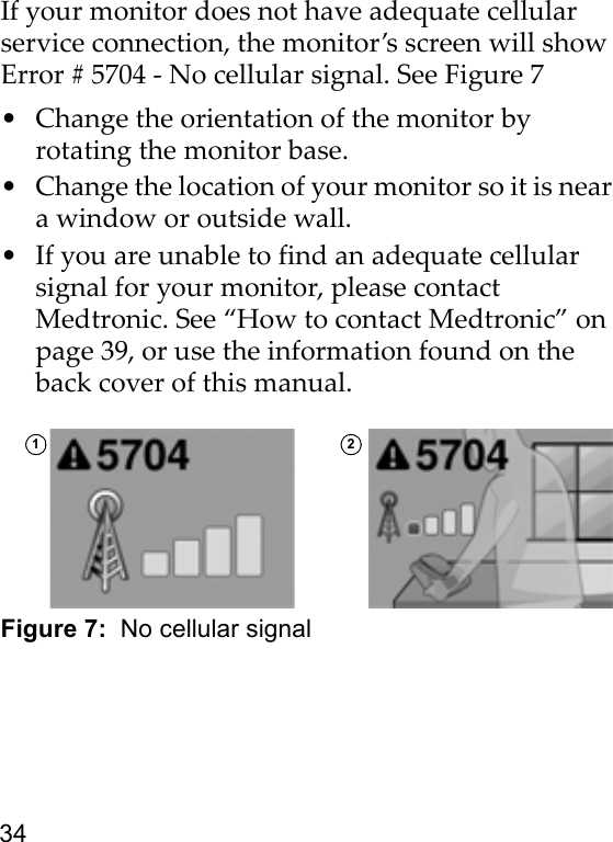 34If your monitor does not have adequate cellular service connection, the monitor’s screen will show Error # 5704 - No cellular signal. See Figure 7• Change the orientation of the monitor by rotating the monitor base.• Change the location of your monitor so it is near a window or outside wall. • If you are unable to find an adequate cellular signal for your monitor, please contact Medtronic. See “How to contact Medtronic” on page 39, or use the information found on the back cover of this manual.Figure 7:  No cellular signal1 2