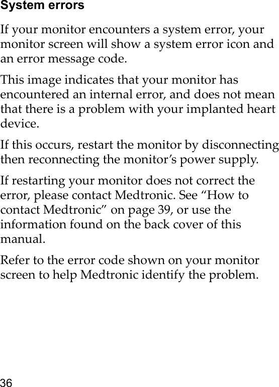 36System errorsIf your monitor encounters a system error, your monitor screen will show a system error icon and an error message code.This image indicates that your monitor has encountered an internal error, and does not mean that there is a problem with your implanted heart device.If this occurs, restart the monitor by disconnecting then reconnecting the monitor’s power supply.If restarting your monitor does not correct the error, please contact Medtronic. See “How to contact Medtronic” on page 39, or use the information found on the back cover of this manual. Refer to the error code shown on your monitor screen to help Medtronic identify the problem. 