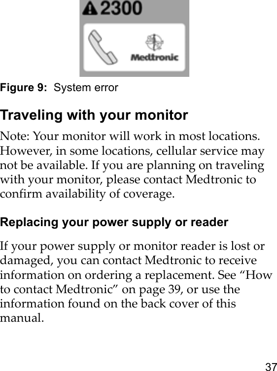 37Figure 9:  System errorTraveling with your monitorNote: Your monitor will work in most locations. However, in some locations, cellular service may not be available. If you are planning on traveling with your monitor, please contact Medtronic to confirm availability of coverage.Replacing your power supply or readerIf your power supply or monitor reader is lost or damaged, you can contact Medtronic to receive information on ordering a replacement. See “How to contact Medtronic” on page 39, or use the information found on the back cover of this manual.