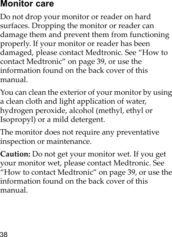 38Monitor careDo not drop your monitor or reader on hard surfaces. Dropping the monitor or reader can damage them and prevent them from functioning properly. If your monitor or reader has been damaged, please contact Medtronic. See “How to contact Medtronic” on page 39, or use the information found on the back cover of this manual. You can clean the exterior of your monitor by using a clean cloth and light application of water, hydrogen peroxide, alcohol (methyl, ethyl or Isopropyl) or a mild detergent.The monitor does not require any preventative inspection or maintenance.Caution: Do not get your monitor wet. If you get your monitor wet, please contact Medtronic. See “How to contact Medtronic” on page 39, or use the information found on the back cover of this manual. 
