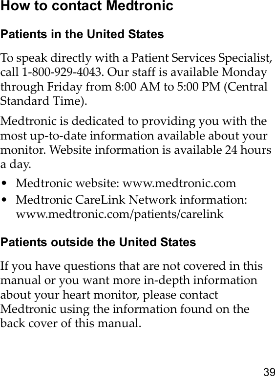 39How to contact MedtronicPatients in the United StatesTo speak directly with a Patient Services Specialist, call 1-800-929-4043. Our staff is available Monday through Friday from 8:00 AM to 5:00 PM (Central Standard Time). Medtronic is dedicated to providing you with the most up-to-date information available about your monitor. Website information is available 24 hours a day.• Medtronic website: www.medtronic.com • Medtronic CareLink Network information: www.medtronic.com/patients/carelinkPatients outside the United StatesIf you have questions that are not covered in this manual or you want more in-depth information about your heart monitor, please contact Medtronic using the information found on the back cover of this manual. 