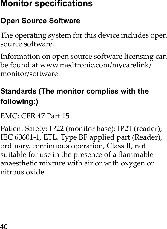 40Monitor specificationsOpen Source SoftwareThe operating system for this device includes open source software. Information on open source software licensing can be found at www.medtronic.com/mycarelink/monitor/softwareStandards (The monitor complies with the following:)EMC: CFR 47 Part 15Patient Safety: IP22 (monitor base); IP21 (reader); IEC 60601-1, ETL, Type BF applied part (Reader), ordinary, continuous operation, Class II, not suitable for use in the presence of a flammable anaesthetic mixture with air or with oxygen or nitrous oxide.