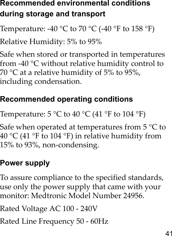 41Recommended environmental conditions during storage and transportTemperature: -40 °C to 70 °C (-40 °F to 158 °F)Relative Humidity: 5% to 95%Safe when stored or transported in temperatures from -40 °C without relative humidity control to 70 °C at a relative humidity of 5% to 95%, including condensation.Recommended operating conditionsTemperature: 5 °C to 40 °C (41 °F to 104 °F)Safe when operated at temperatures from 5 °C to 40 °C (41 °F to 104 °F) in relative humidity from 15% to 93%, non-condensing.Power supplyTo assure compliance to the specified standards, use only the power supply that came with your monitor: Medtronic Model Number 24956.Rated Voltage AC 100 - 240VRated Line Frequency 50 - 60Hz