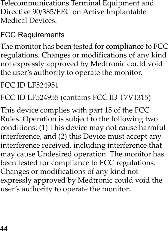 44Telecommunications Terminal Equipment and Directive 90/385/EEC on Active Implantable Medical Devices.FCC RequirementsThe monitor has been tested for compliance to FCC regulations. Changes or modifications of any kind not expressly approved by Medtronic could void the user’s authority to operate the monitor.FCC ID LF524951 FCC ID LF524955 (contains FCC ID T7V1315) This device complies with part 15 of the FCC Rules. Operation is subject to the following two conditions: (1) This device may not cause harmful interference, and (2) this Device must accept any interference received, including interference that may cause Undesired operation. The monitor has been tested for compliance to FCC regulations. Changes or modifications of any kind not expressly approved by Medtronic could void the user’s authority to operate the monitor.