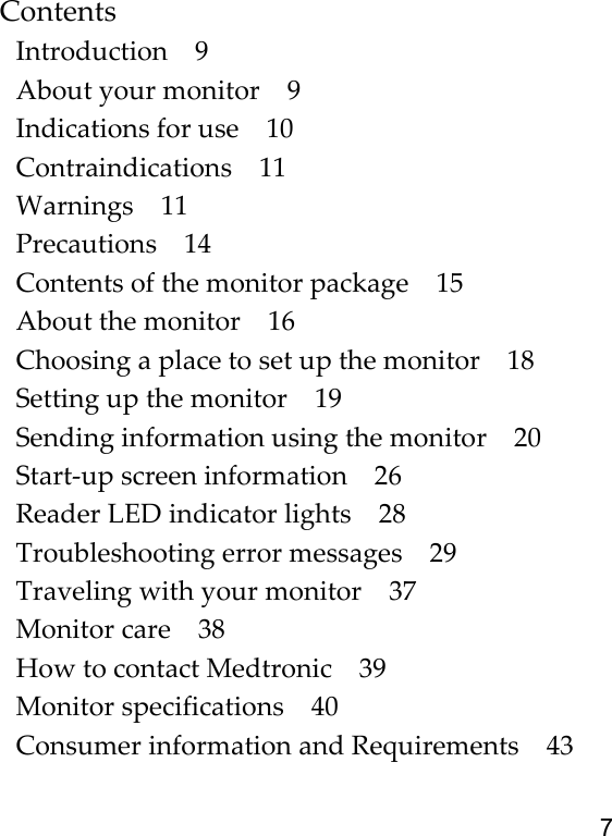7ContentsIntroduction 9About your monitor 9Indications for use 10Contraindications 11Warnings 11Precautions 14Contents of the monitor package 15About the monitor 16Choosing a place to set up the monitor 18Setting up the monitor 19Sending information using the monitor 20Start-up screen information 26Reader LED indicator lights 28Troubleshooting error messages 29Traveling with your monitor 37Monitor care 38How to contact Medtronic 39Monitor specifications 40Consumer information and Requirements 43