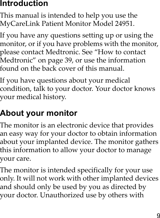 9IntroductionThis manual is intended to help you use the MyCareLink Patient Monitor Model 24951.If you have any questions setting up or using the monitor, or if you have problems with the monitor, please contact Medtronic. See “How to contact Medtronic” on page 39, or use the information found on the back cover of this manual.If you have questions about your medical condition, talk to your doctor. Your doctor knows your medical history.About your monitorThe monitor is an electronic device that provides an easy way for your doctor to obtain information about your implanted device. The monitor gathers this information to allow your doctor to manage your care.The monitor is intended specifically for your use only. It will not work with other implanted devices and should only be used by you as directed by your doctor. Unauthorized use by others with 