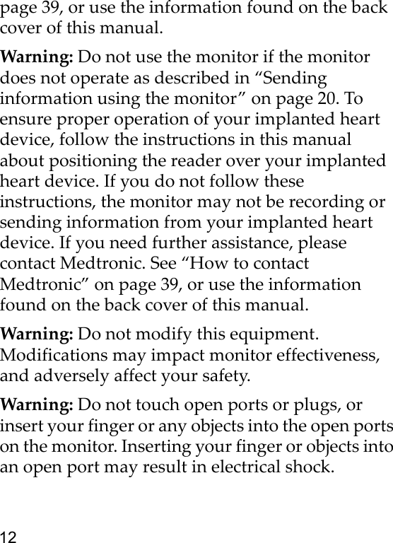 12page 39, or use the information found on the back cover of this manual. Warning: Do not use the monitor if the monitor does not operate as described in “Sending information using the monitor” on page 20. To ensure proper operation of your implanted heart device, follow the instructions in this manual about positioning the reader over your implanted heart device. If you do not follow these instructions, the monitor may not be recording or sending information from your implanted heart device. If you need further assistance, please contact Medtronic. See “How to contact Medtronic” on page 39, or use the information found on the back cover of this manual. Warning: Do not modify this equipment. Modifications may impact monitor effectiveness, and adversely affect your safety.Warning: Do not touch open ports or plugs, or insert your finger or any objects into the open ports on the monitor. Inserting your finger or objects into an open port may result in electrical shock.