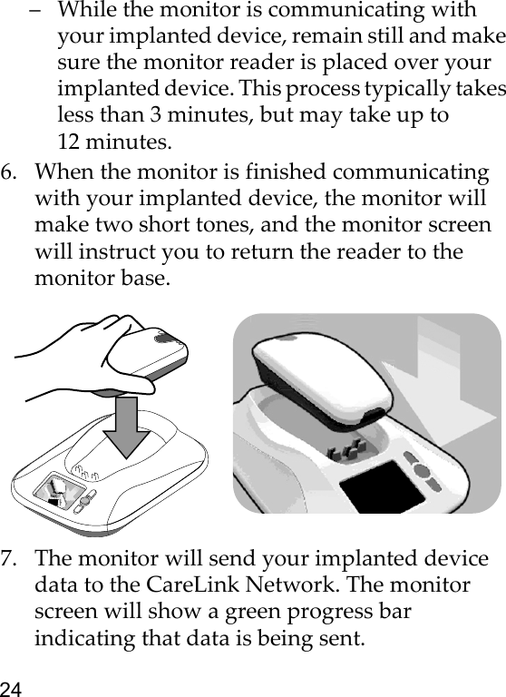 24– While the monitor is communicating with your implanted device, remain still and make sure the monitor reader is placed over your implanted device. This process typically takes less than 3 minutes, but may take up to 12 minutes. 6. When the monitor is finished communicating with your implanted device, the monitor will make two short tones, and the monitor screen will instruct you to return the reader to the monitor base.7. The monitor will send your implanted device data to the CareLink Network. The monitor screen will show a green progress bar indicating that data is being sent.