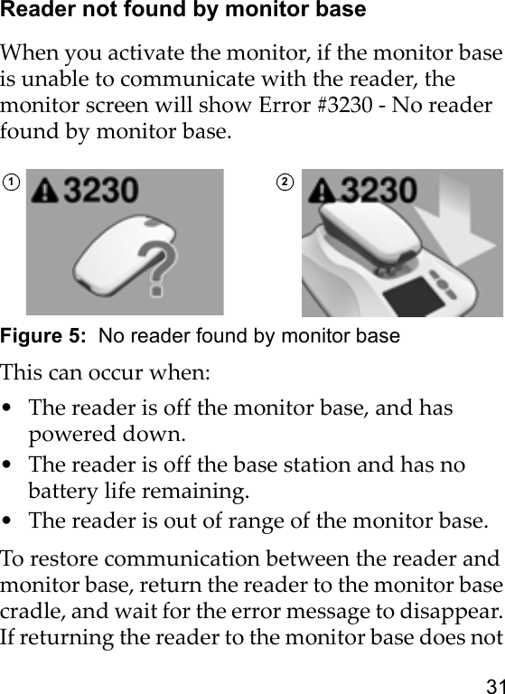 31Reader not found by monitor baseWhen you activate the monitor, if the monitor base is unable to communicate with the reader, the monitor screen will show Error #3230 - No reader found by monitor base.Figure 5:  No reader found by monitor baseThis can occur when:• The reader is off the monitor base, and has powered down.• The reader is off the base station and has no battery life remaining.• The reader is out of range of the monitor base.To restore communication between the reader and monitor base, return the reader to the monitor base cradle, and wait for the error message to disappear. If returning the reader to the monitor base does not 1 2