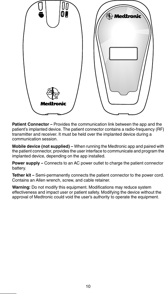 Patient Connector – Provides the communication link between the app and thepatient’s implanted device. The patient connector contains a radio-frequency (RF)transmitter and receiver. It must be held over the implanted device during acommunication session.Mobile device (not supplied) – When running the Medtronic app and paired withthe patient connector, provides the user interface to communicate and program theimplanted device, depending on the app installed.Power supply – Connects to an AC power outlet to charge the patient connectorbattery.Tether kit – Semi-permanently connects the patient connector to the power cord.Contains an Allen wrench, screw, and cable retainer.Warning: Do not modify this equipment. Modifications may reduce systemeffectiveness and impact user or patient safety. Modifying the device without theapproval of Medtronic could void the user’s authority to operate the equipment.10M999999A  Medtronic Confidential  DRAFT Composed: 2014-11-20 11:53:03XSL-Stylesheet  J - Size-selectable packagemanual  24-JAN-2014