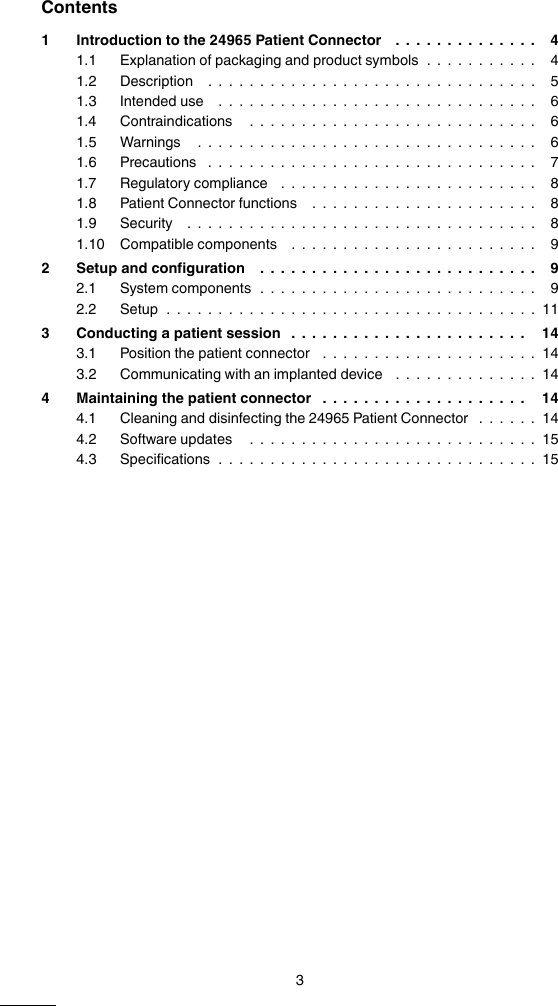 Contents1 Introduction to the 24965 Patient Connector .............. 41.1 Explanation of packaging and product symbols ........... 41.2 Description ................................ 51.3 Intended use ............................... 61.4 Contraindications ............................ 61.5 Warnings ................................. 61.6 Precautions ................................ 71.7 Regulatory compliance ......................... 81.8 Patient Connector functions ...................... 81.9 Security .................................. 81.10 Compatible components ........................ 92 Setup and configuration ........................... 92.1 System components ........................... 92.2 Setup ....................................113 Conducting a patient session ....................... 143.1 Position the patient connector .....................143.2 Communicating with an implanted device ..............144 Maintaining the patient connector .................... 144.1 Cleaning and disinfecting the 24965 Patient Connector ......144.2 Software updates ............................154.3 Specifications ...............................153M999999A  Medtronic Confidential  DRAFT Composed: 2014-11-20 11:53:03XSL-Stylesheet  J - Size-selectable packagemanual  24-JAN-2014
