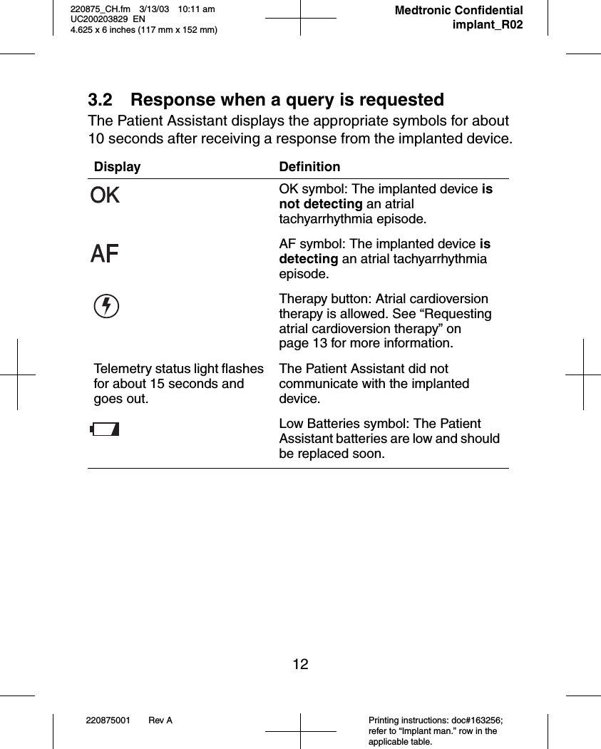 12220875001 Rev A Printing instructions: doc#163256; refer to “Implant man.” row in the applicable table.220875_CH.fm 3/13/03 10:11 am UC200203829 EN      4.625 x 6 inches (117 mm x 152 mm)     Medtronic Confidentialimplant_R023.2 Response when a query is requestedThe Patient Assistant displays the appropriate symbols for about 10 seconds after receiving a response from the implanted device.Display DefinitionOK symbol: The implanted device is not detecting an atrial tachyarrhythmia episode.AF symbol: The implanted device is detecting an atrial tachyarrhythmia episode.Therapy button: Atrial cardioversion therapy is allowed. See “Requesting atrial cardioversion therapy” on page 13 for more information.Telemetry status light flashes for about 15 seconds and goes out.The Patient Assistant did not communicate with the implanted device.Low Batteries symbol: The Patient Assistant batteries are low and should be replaced soon. 