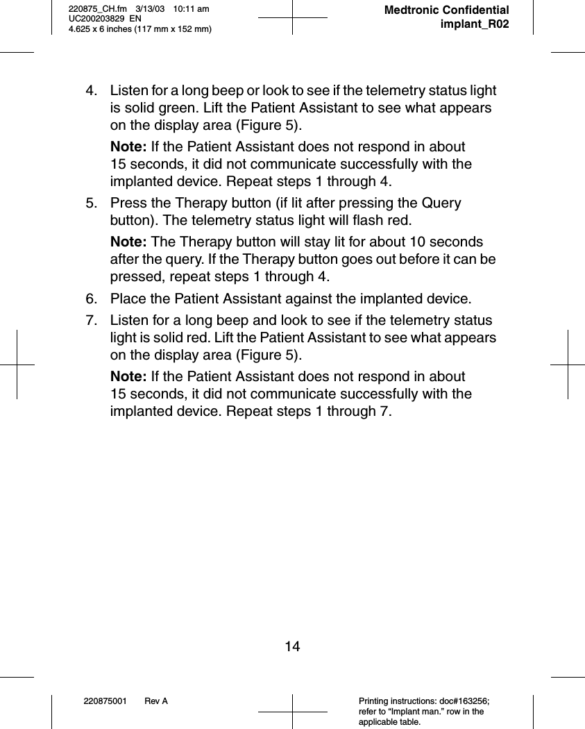 14220875001 Rev A Printing instructions: doc#163256; refer to “Implant man.” row in the applicable table.220875_CH.fm 3/13/03 10:11 am UC200203829 EN      4.625 x 6 inches (117 mm x 152 mm)     Medtronic Confidentialimplant_R024. Listen for a long beep or look to see if the telemetry status light is solid green. Lift the Patient Assistant to see what appears on the display area (Figure 5).Note: If the Patient Assistant does not respond in about 15 seconds, it did not communicate successfully with the implanted device. Repeat steps 1 through 4.5. Press the Therapy button (if lit after pressing the Query button). The telemetry status light will flash red.Note: The Therapy button will stay lit for about 10 seconds after the query. If the Therapy button goes out before it can be pressed, repeat steps 1 through 4.6. Place the Patient Assistant against the implanted device.7. Listen for a long beep and look to see if the telemetry status light is solid red. Lift the Patient Assistant to see what appears on the display area (Figure 5).Note: If the Patient Assistant does not respond in about 15 seconds, it did not communicate successfully with the implanted device. Repeat steps 1 through 7.