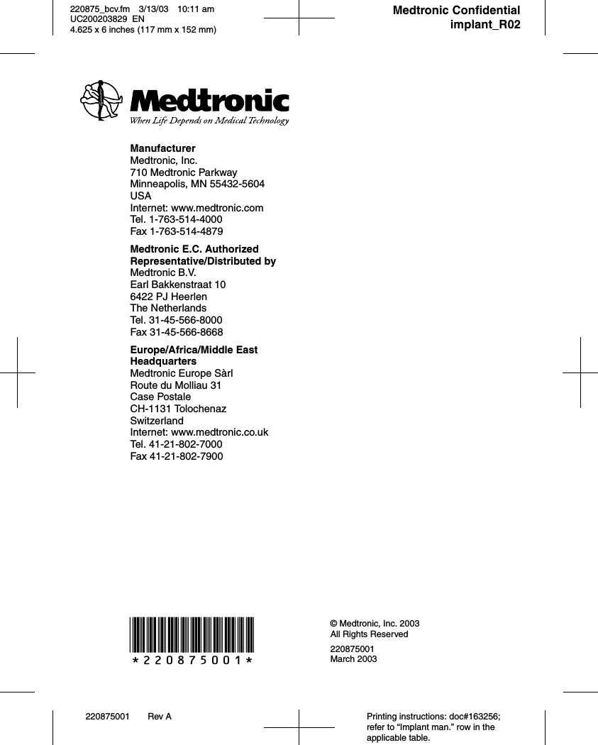 *220875001* © Medtronic, Inc. 2003All Rights Reserved220875001March 2003220875001 Rev A Printing instructions: doc#163256; refer to “Implant man.” row in the applicable table.220875_bcv.fm 3/13/03 10:11 am UC200203829 EN      4.625 x 6 inches (117 mm x 152 mm)     Medtronic Confidentialimplant_R02ManufacturerMedtronic, Inc.710 Medtronic ParkwayMinneapolis, MN 55432-5604USAInternet: www.medtronic.comTel. 1-763-514-4000Fax 1-763-514-4879Medtronic E.C. Authorized Representative/Distributed byMedtronic B.V.Earl Bakkenstraat 106422 PJ HeerlenThe NetherlandsTel. 31-45-566-8000Fax 31-45-566-8668Europe/Africa/Middle East HeadquartersMedtronic Europe SàrlRoute du Molliau 31Case PostaleCH-1131 TolochenazSwitzerlandInternet: www.medtronic.co.ukTel. 41-21-802-7000Fax 41-21-802-7900