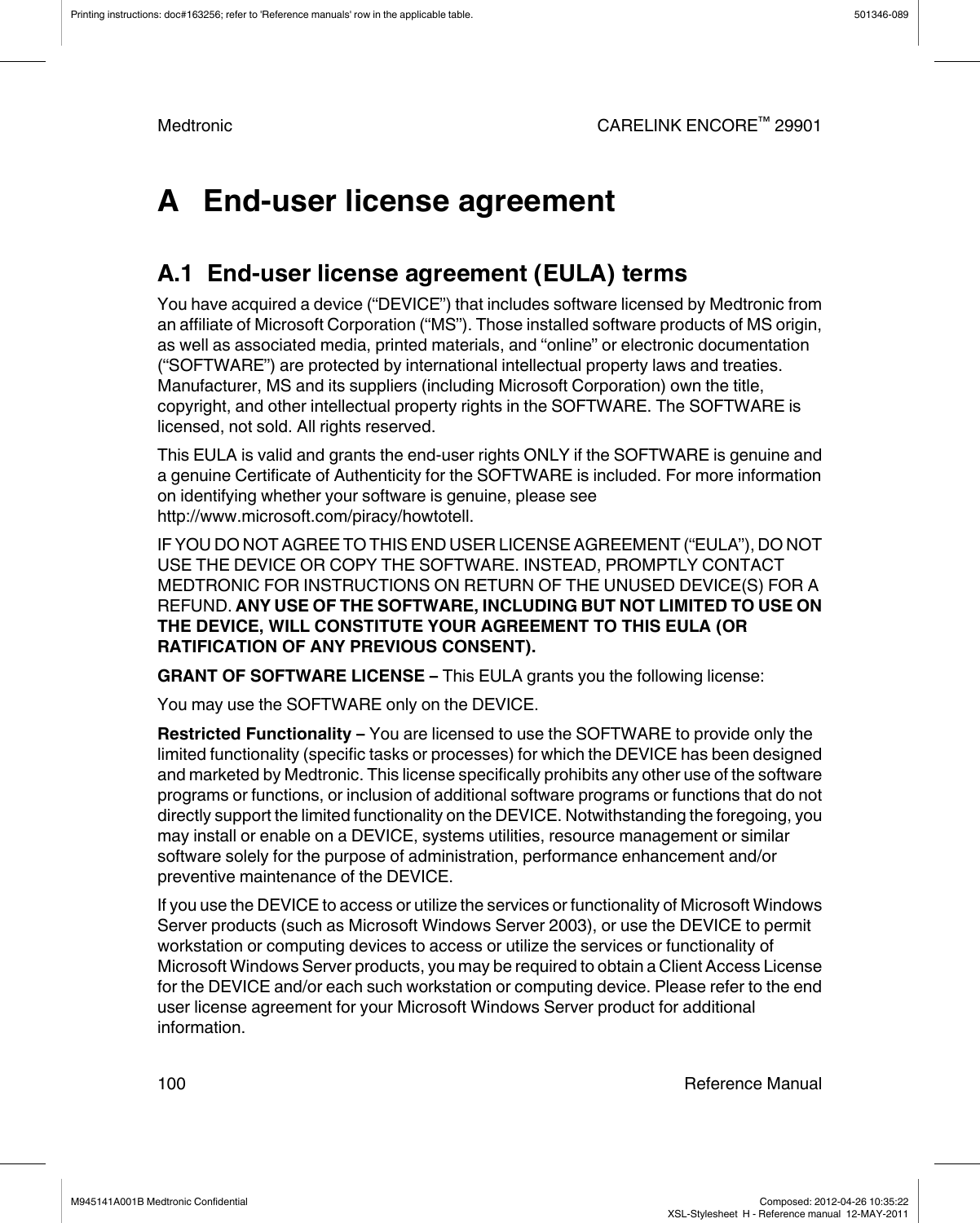 A   End-user license agreementA.1  End-user license agreement (EULA) termsYou have acquired a device (“DEVICE”) that includes software licensed by Medtronic froman affiliate of Microsoft Corporation (“MS”). Those installed software products of MS origin,as well as associated media, printed materials, and “online” or electronic documentation(“SOFTWARE”) are protected by international intellectual property laws and treaties.Manufacturer, MS and its suppliers (including Microsoft Corporation) own the title,copyright, and other intellectual property rights in the SOFTWARE. The SOFTWARE islicensed, not sold. All rights reserved.This EULA is valid and grants the end-user rights ONLY if the SOFTWARE is genuine anda genuine Certificate of Authenticity for the SOFTWARE is included. For more informationon identifying whether your software is genuine, please seehttp://www.microsoft.com/piracy/howtotell.IF YOU DO NOT AGREE TO THIS END USER LICENSE AGREEMENT (“EULA”), DO NOTUSE THE DEVICE OR COPY THE SOFTWARE. INSTEAD, PROMPTLY CONTACTMEDTRONIC FOR INSTRUCTIONS ON RETURN OF THE UNUSED DEVICE(S) FOR AREFUND. ANY USE OF THE SOFTWARE, INCLUDING BUT NOT LIMITED TO USE ONTHE DEVICE, WILL CONSTITUTE YOUR AGREEMENT TO THIS EULA (ORRATIFICATION OF ANY PREVIOUS CONSENT).GRANT OF SOFTWARE LICENSE – This EULA grants you the following license:You may use the SOFTWARE only on the DEVICE.Restricted Functionality – You are licensed to use the SOFTWARE to provide only thelimited functionality (specific tasks or processes) for which the DEVICE has been designedand marketed by Medtronic. This license specifically prohibits any other use of the softwareprograms or functions, or inclusion of additional software programs or functions that do notdirectly support the limited functionality on the DEVICE. Notwithstanding the foregoing, youmay install or enable on a DEVICE, systems utilities, resource management or similarsoftware solely for the purpose of administration, performance enhancement and/orpreventive maintenance of the DEVICE.If you use the DEVICE to access or utilize the services or functionality of Microsoft WindowsServer products (such as Microsoft Windows Server 2003), or use the DEVICE to permitworkstation or computing devices to access or utilize the services or functionality ofMicrosoft Windows Server products, you may be required to obtain a Client Access Licensefor the DEVICE and/or each such workstation or computing device. Please refer to the enduser license agreement for your Microsoft Windows Server product for additionalinformation.Printing instructions: doc#163256; refer to &apos;Reference manuals&apos; row in the applicable table. 501346-089Medtronic CARELINK ENCORE™ 29901100 Reference ManualM945141A001B Medtronic Confidential   Composed: 2012-04-26 10:35:22XSL-Stylesheet  H - Reference manual  12-MAY-2011