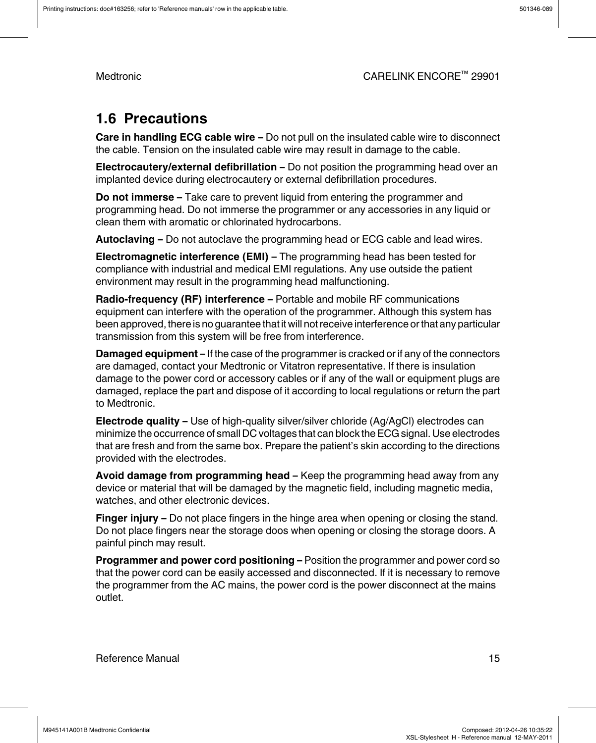 1.6  PrecautionsCare in handling ECG cable wire – Do not pull on the insulated cable wire to disconnectthe cable. Tension on the insulated cable wire may result in damage to the cable.Electrocautery/external defibrillation – Do not position the programming head over animplanted device during electrocautery or external defibrillation procedures.Do not immerse – Take care to prevent liquid from entering the programmer andprogramming head. Do not immerse the programmer or any accessories in any liquid orclean them with aromatic or chlorinated hydrocarbons.Autoclaving – Do not autoclave the programming head or ECG cable and lead wires.Electromagnetic interference (EMI) – The programming head has been tested forcompliance with industrial and medical EMI regulations. Any use outside the patientenvironment may result in the programming head malfunctioning.Radio-frequency (RF) interference – Portable and mobile RF communicationsequipment can interfere with the operation of the programmer. Although this system hasbeen approved, there is no guarantee that it will not receive interference or that any particulartransmission from this system will be free from interference.Damaged equipment – If the case of the programmer is cracked or if any of the connectorsare damaged, contact your Medtronic or Vitatron representative. If there is insulationdamage to the power cord or accessory cables or if any of the wall or equipment plugs aredamaged, replace the part and dispose of it according to local regulations or return the partto Medtronic.Electrode quality – Use of high-quality silver/silver chloride (Ag/AgCl) electrodes canminimize the occurrence of small DC voltages that can block the ECG signal. Use electrodesthat are fresh and from the same box. Prepare the patient’s skin according to the directionsprovided with the electrodes.Avoid damage from programming head – Keep the programming head away from anydevice or material that will be damaged by the magnetic field, including magnetic media,watches, and other electronic devices.Finger injury – Do not place fingers in the hinge area when opening or closing the stand.Do not place fingers near the storage doos when opening or closing the storage doors. Apainful pinch may result.Programmer and power cord positioning – Position the programmer and power cord sothat the power cord can be easily accessed and disconnected. If it is necessary to removethe programmer from the AC mains, the power cord is the power disconnect at the mainsoutlet.Printing instructions: doc#163256; refer to &apos;Reference manuals&apos; row in the applicable table. 501346-089Medtronic CARELINK ENCORE™ 29901Reference Manual 15M945141A001B Medtronic Confidential   Composed: 2012-04-26 10:35:22XSL-Stylesheet  H - Reference manual  12-MAY-2011
