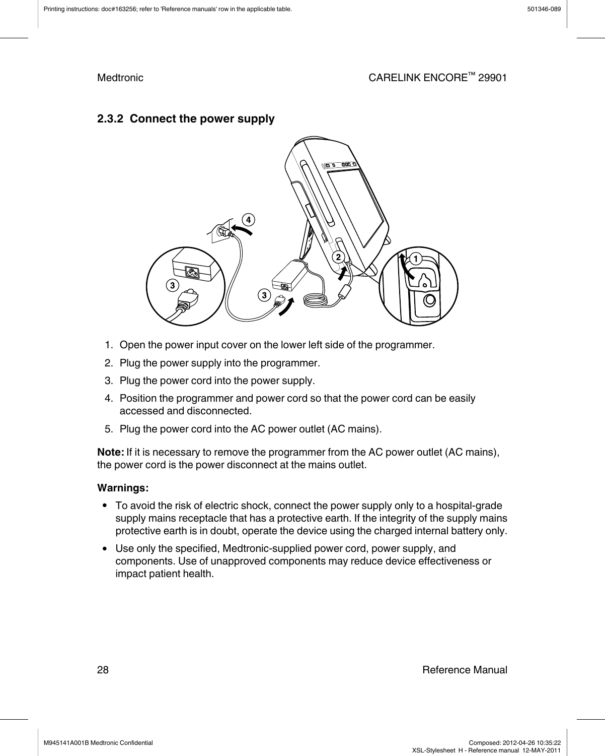 2.3.2  Connect the power supply1. Open the power input cover on the lower left side of the programmer.2. Plug the power supply into the programmer.3. Plug the power cord into the power supply.4. Position the programmer and power cord so that the power cord can be easilyaccessed and disconnected.5. Plug the power cord into the AC power outlet (AC mains).Note: If it is necessary to remove the programmer from the AC power outlet (AC mains),the power cord is the power disconnect at the mains outlet.Warnings:●To avoid the risk of electric shock, connect the power supply only to a hospital-gradesupply mains receptacle that has a protective earth. If the integrity of the supply mainsprotective earth is in doubt, operate the device using the charged internal battery only.●Use only the specified, Medtronic-supplied power cord, power supply, andcomponents. Use of unapproved components may reduce device effectiveness orimpact patient health.Printing instructions: doc#163256; refer to &apos;Reference manuals&apos; row in the applicable table. 501346-089Medtronic CARELINK ENCORE™ 2990128 Reference ManualM945141A001B Medtronic Confidential   Composed: 2012-04-26 10:35:22XSL-Stylesheet  H - Reference manual  12-MAY-2011