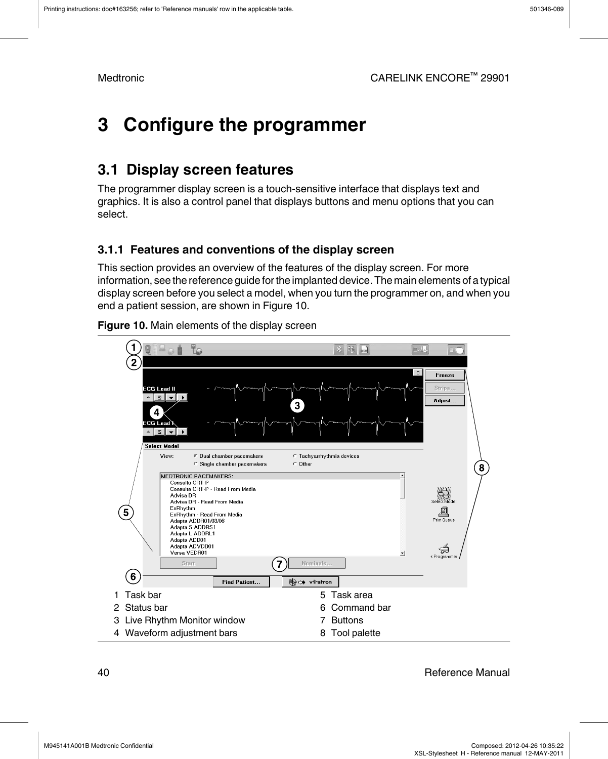 3   Configure the programmer3.1  Display screen featuresThe programmer display screen is a touch-sensitive interface that displays text andgraphics. It is also a control panel that displays buttons and menu options that you canselect.3.1.1  Features and conventions of the display screenThis section provides an overview of the features of the display screen. For moreinformation, see the reference guide for the implanted device. The main elements of a typicaldisplay screen before you select a model, when you turn the programmer on, and when youend a patient session, are shown in Figure 10.Figure 10. Main elements of the display screen1 Task bar2 Status bar3 Live Rhythm Monitor window4 Waveform adjustment bars5 Task area6 Command bar7 Buttons8 Tool palettePrinting instructions: doc#163256; refer to &apos;Reference manuals&apos; row in the applicable table. 501346-089Medtronic CARELINK ENCORE™ 2990140 Reference ManualM945141A001B Medtronic Confidential   Composed: 2012-04-26 10:35:22XSL-Stylesheet  H - Reference manual  12-MAY-2011
