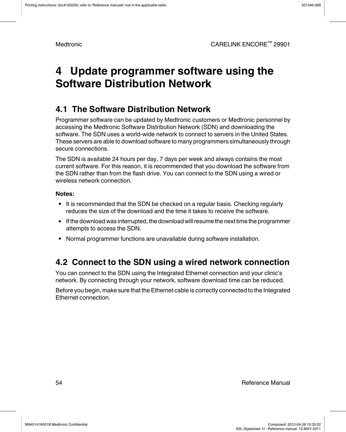 4   Update programmer software using theSoftware Distribution Network4.1  The Software Distribution NetworkProgrammer software can be updated by Medtronic customers or Medtronic personnel byaccessing the Medtronic Software Distribution Network (SDN) and downloading thesoftware. The SDN uses a world-wide network to connect to servers in the United States.These servers are able to download software to many programmers simultaneously throughsecure connections.The SDN is available 24 hours per day, 7 days per week and always contains the mostcurrent software. For this reason, it is recommended that you download the software fromthe SDN rather than from the flash drive. You can connect to the SDN using a wired orwireless network connection.Notes:●It is recommended that the SDN be checked on a regular basis. Checking regularlyreduces the size of the download and the time it takes to receive the software.●If the download was interrupted, the download will resume the next time the programmerattempts to access the SDN.●Normal programmer functions are unavailable during software installation.4.2  Connect to the SDN using a wired network connectionYou can connect to the SDN using the Integrated Ethernet connection and your clinic’snetwork. By connecting through your network, software download time can be reduced.Before you begin, make sure that the Ethernet cable is correctly connected to the IntegratedEthernet connection.Printing instructions: doc#163256; refer to &apos;Reference manuals&apos; row in the applicable table. 501346-089Medtronic CARELINK ENCORE™ 2990154 Reference ManualM945141A001B Medtronic Confidential   Composed: 2012-04-26 10:35:22XSL-Stylesheet  H - Reference manual  12-MAY-2011