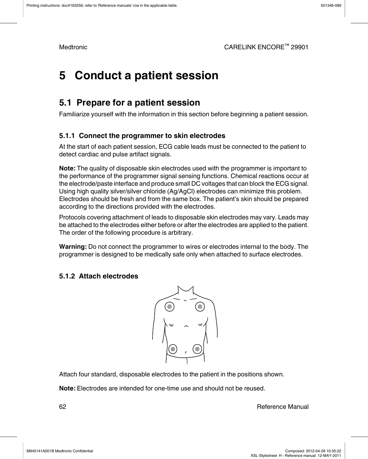5   Conduct a patient session5.1  Prepare for a patient sessionFamiliarize yourself with the information in this section before beginning a patient session.5.1.1  Connect the programmer to skin electrodesAt the start of each patient session, ECG cable leads must be connected to the patient todetect cardiac and pulse artifact signals.Note: The quality of disposable skin electrodes used with the programmer is important tothe performance of the programmer signal sensing functions. Chemical reactions occur atthe electrode/paste interface and produce small DC voltages that can block the ECG signal.Using high quality silver/silver chloride (Ag/AgCl) electrodes can minimize this problem.Electrodes should be fresh and from the same box. The patient’s skin should be preparedaccording to the directions provided with the electrodes.Protocols covering attachment of leads to disposable skin electrodes may vary. Leads maybe attached to the electrodes either before or after the electrodes are applied to the patient.The order of the following procedure is arbitrary.Warning: Do not connect the programmer to wires or electrodes internal to the body. Theprogrammer is designed to be medically safe only when attached to surface electrodes.5.1.2  Attach electrodesAttach four standard, disposable electrodes to the patient in the positions shown.Note: Electrodes are intended for one-time use and should not be reused.Printing instructions: doc#163256; refer to &apos;Reference manuals&apos; row in the applicable table. 501346-089Medtronic CARELINK ENCORE™ 2990162 Reference ManualM945141A001B Medtronic Confidential   Composed: 2012-04-26 10:35:22XSL-Stylesheet  H - Reference manual  12-MAY-2011