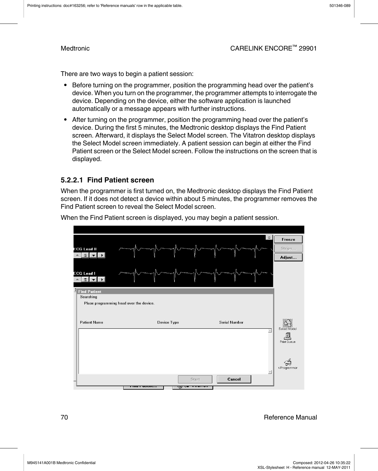 There are two ways to begin a patient session:●Before turning on the programmer, position the programming head over the patient’sdevice. When you turn on the programmer, the programmer attempts to interrogate thedevice. Depending on the device, either the software application is launchedautomatically or a message appears with further instructions.●After turning on the programmer, position the programming head over the patient’sdevice. During the first 5 minutes, the Medtronic desktop displays the Find Patientscreen. Afterward, it displays the Select Model screen. The Vitatron desktop displaysthe Select Model screen immediately. A patient session can begin at either the FindPatient screen or the Select Model screen. Follow the instructions on the screen that isdisplayed.5.2.2.1  Find Patient screenWhen the programmer is first turned on, the Medtronic desktop displays the Find Patientscreen. If it does not detect a device within about 5 minutes, the programmer removes theFind Patient screen to reveal the Select Model screen.When the Find Patient screen is displayed, you may begin a patient session.Printing instructions: doc#163256; refer to &apos;Reference manuals&apos; row in the applicable table. 501346-089Medtronic CARELINK ENCORE™ 2990170 Reference ManualM945141A001B Medtronic Confidential   Composed: 2012-04-26 10:35:22XSL-Stylesheet  H - Reference manual  12-MAY-2011