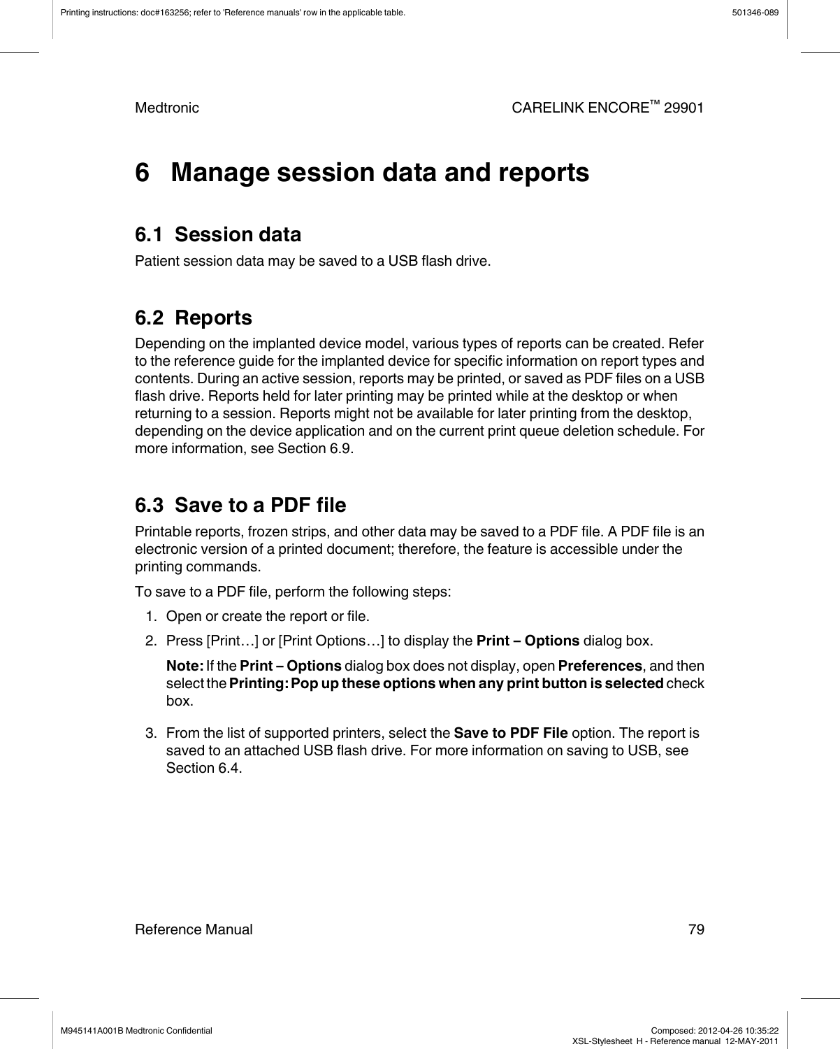 6   Manage session data and reports6.1  Session dataPatient session data may be saved to a USB flash drive.6.2  ReportsDepending on the implanted device model, various types of reports can be created. Referto the reference guide for the implanted device for specific information on report types andcontents. During an active session, reports may be printed, or saved as PDF files on a USBflash drive. Reports held for later printing may be printed while at the desktop or whenreturning to a session. Reports might not be available for later printing from the desktop,depending on the device application and on the current print queue deletion schedule. Formore information, see Section 6.9.6.3  Save to a PDF filePrintable reports, frozen strips, and other data may be saved to a PDF file. A PDF file is anelectronic version of a printed document; therefore, the feature is accessible under theprinting commands.To save to a PDF file, perform the following steps:1. Open or create the report or file.2. Press [Print…] or [Print Options…] to display the Print – Options dialog box.Note: If the Print – Options dialog box does not display, open Preferences, and thenselect the Printing: Pop up these options when any print button is selected checkbox.3. From the list of supported printers, select the Save to PDF File option. The report issaved to an attached USB flash drive. For more information on saving to USB, seeSection 6.4.Printing instructions: doc#163256; refer to &apos;Reference manuals&apos; row in the applicable table. 501346-089Medtronic CARELINK ENCORE™ 29901Reference Manual 79M945141A001B Medtronic Confidential   Composed: 2012-04-26 10:35:22XSL-Stylesheet  H - Reference manual  12-MAY-2011