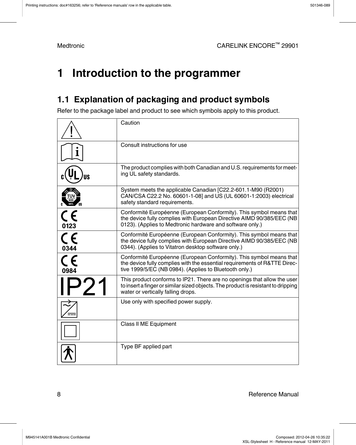 1   Introduction to the programmer1.1  Explanation of packaging and product symbolsRefer to the package label and product to see which symbols apply to this product.CautionConsult instructions for useThe product complies with both Canadian and U.S. requirements for meet-ing UL safety standards.System meets the applicable Canadian [C22.2-601.1-M90 (R2001)CAN/CSA C22.2 No. 60601-1-08] and US (UL 60601-1:2003) electricalsafety standard requirements.Conformité Européenne (European Conformity). This symbol means thatthe device fully complies with European Directive AIMD 90/385/EEC (NB0123). (Applies to Medtronic hardware and software only.)Conformité Européenne (European Conformity). This symbol means thatthe device fully complies with European Directive AIMD 90/385/EEC (NB0344). (Applies to Vitatron desktop software only.)Conformité Européenne (European Conformity). This symbol means thatthe device fully complies with the essential requirements of R&amp;TTE Direc-tive 1999/5/EC (NB 0984). (Applies to Bluetooth only.)This product conforms to IP21. There are no openings that allow the userto insert a finger or similar sized objects. The product is resistant to drippingwater or vertically falling drops.Use only with specified power supply.Class II ME EquipmentType BF applied partPrinting instructions: doc#163256; refer to &apos;Reference manuals&apos; row in the applicable table. 501346-089Medtronic CARELINK ENCORE™ 299018 Reference ManualM945141A001B Medtronic Confidential   Composed: 2012-04-26 10:35:22XSL-Stylesheet  H - Reference manual  12-MAY-2011
