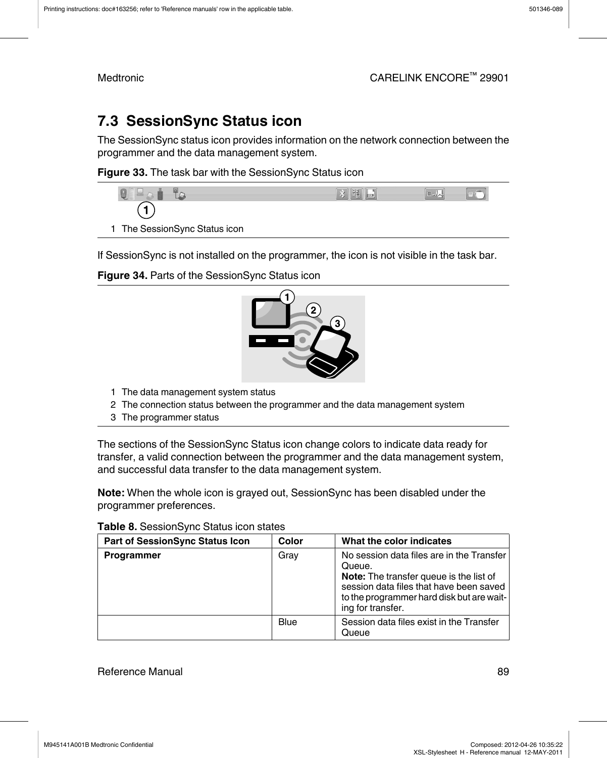 7.3  SessionSync Status iconThe SessionSync status icon provides information on the network connection between theprogrammer and the data management system.Figure 33. The task bar with the SessionSync Status icon1 The SessionSync Status iconIf SessionSync is not installed on the programmer, the icon is not visible in the task bar.Figure 34. Parts of the SessionSync Status icon1 The data management system status2 The connection status between the programmer and the data management system3 The programmer statusThe sections of the SessionSync Status icon change colors to indicate data ready fortransfer, a valid connection between the programmer and the data management system,and successful data transfer to the data management system.Note: When the whole icon is grayed out, SessionSync has been disabled under theprogrammer preferences.Table 8. SessionSync Status icon statesPart of SessionSync Status Icon Color What the color indicatesProgrammer Gray No session data files are in the TransferQueue.Note: The transfer queue is the list ofsession data files that have been savedto the programmer hard disk but are wait-ing for transfer.Blue Session data files exist in the TransferQueuePrinting instructions: doc#163256; refer to &apos;Reference manuals&apos; row in the applicable table. 501346-089Medtronic CARELINK ENCORE™ 29901Reference Manual 89M945141A001B Medtronic Confidential   Composed: 2012-04-26 10:35:22XSL-Stylesheet  H - Reference manual  12-MAY-2011