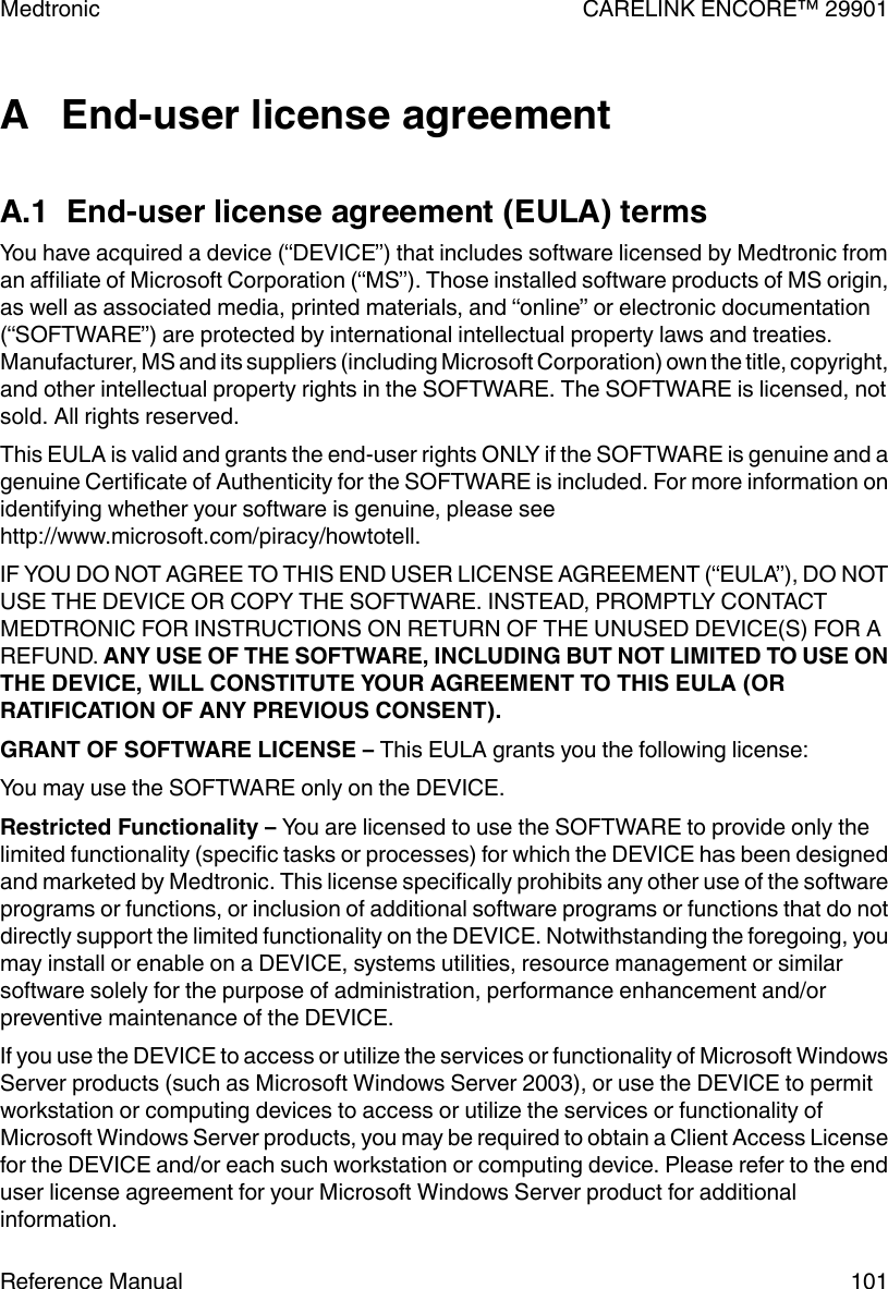 A   End-user license agreementA.1  End-user license agreement (EULA) termsYou have acquired a device (“DEVICE”) that includes software licensed by Medtronic froman affiliate of Microsoft Corporation (“MS”). Those installed software products of MS origin,as well as associated media, printed materials, and “online” or electronic documentation(“SOFTWARE”) are protected by international intellectual property laws and treaties.Manufacturer, MS and its suppliers (including Microsoft Corporation) own the title, copyright,and other intellectual property rights in the SOFTWARE. The SOFTWARE is licensed, notsold. All rights reserved.This EULA is valid and grants the end-user rights ONLY if the SOFTWARE is genuine and agenuine Certificate of Authenticity for the SOFTWARE is included. For more information onidentifying whether your software is genuine, please seehttp://www.microsoft.com/piracy/howtotell.IF YOU DO NOT AGREE TO THIS END USER LICENSE AGREEMENT (“EULA”), DO NOTUSE THE DEVICE OR COPY THE SOFTWARE. INSTEAD, PROMPTLY CONTACTMEDTRONIC FOR INSTRUCTIONS ON RETURN OF THE UNUSED DEVICE(S) FOR AREFUND. ANY USE OF THE SOFTWARE, INCLUDING BUT NOT LIMITED TO USE ONTHE DEVICE, WILL CONSTITUTE YOUR AGREEMENT TO THIS EULA (ORRATIFICATION OF ANY PREVIOUS CONSENT).GRANT OF SOFTWARE LICENSE – This EULA grants you the following license:You may use the SOFTWARE only on the DEVICE.Restricted Functionality – You are licensed to use the SOFTWARE to provide only thelimited functionality (specific tasks or processes) for which the DEVICE has been designedand marketed by Medtronic. This license specifically prohibits any other use of the softwareprograms or functions, or inclusion of additional software programs or functions that do notdirectly support the limited functionality on the DEVICE. Notwithstanding the foregoing, youmay install or enable on a DEVICE, systems utilities, resource management or similarsoftware solely for the purpose of administration, performance enhancement and/orpreventive maintenance of the DEVICE.If you use the DEVICE to access or utilize the services or functionality of Microsoft WindowsServer products (such as Microsoft Windows Server 2003), or use the DEVICE to permitworkstation or computing devices to access or utilize the services or functionality ofMicrosoft Windows Server products, you may be required to obtain a Client Access Licensefor the DEVICE and/or each such workstation or computing device. Please refer to the enduser license agreement for your Microsoft Windows Server product for additionalinformation.Medtronic CARELINK ENCORE™ 29901Reference Manual 101