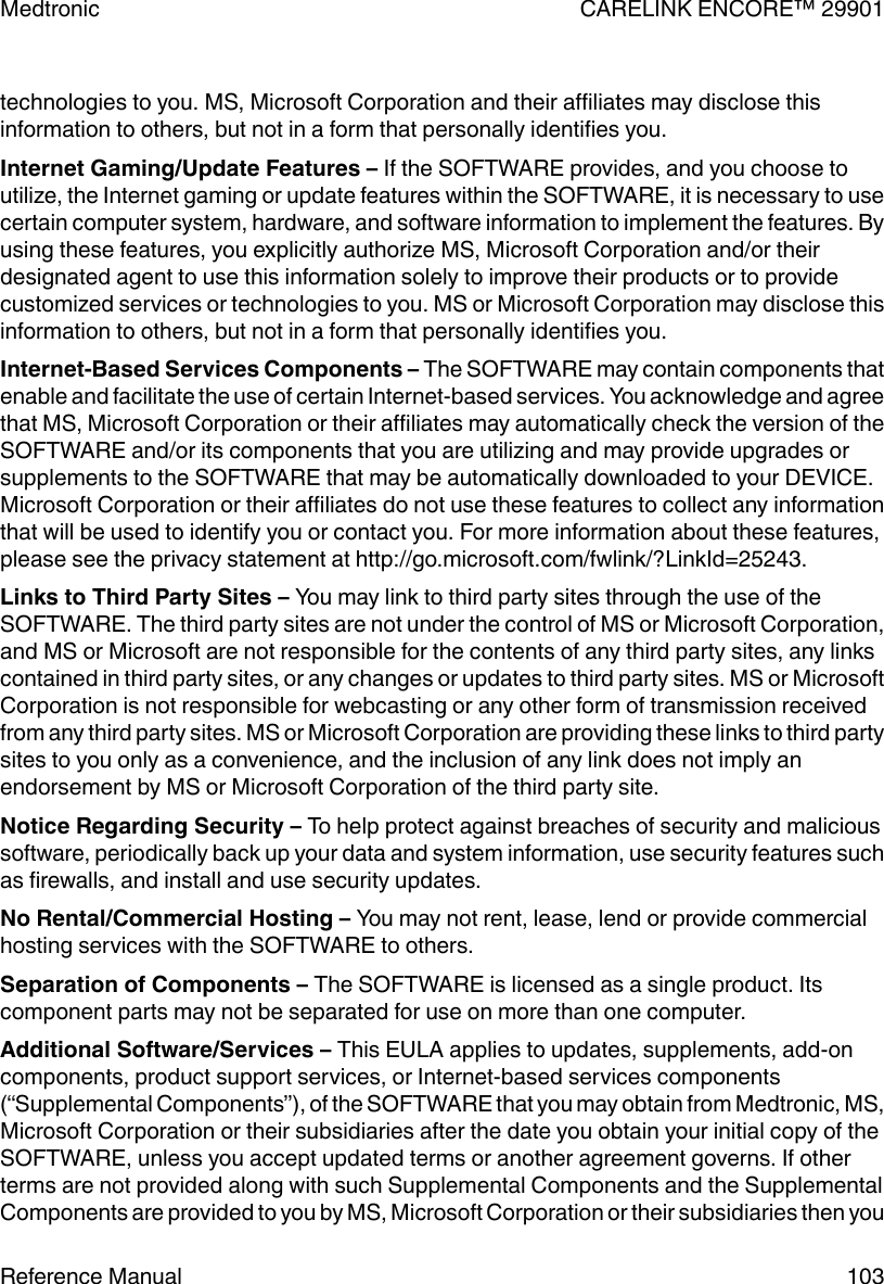 technologies to you. MS, Microsoft Corporation and their affiliates may disclose thisinformation to others, but not in a form that personally identifies you.Internet Gaming/Update Features – If the SOFTWARE provides, and you choose toutilize, the Internet gaming or update features within the SOFTWARE, it is necessary to usecertain computer system, hardware, and software information to implement the features. Byusing these features, you explicitly authorize MS, Microsoft Corporation and/or theirdesignated agent to use this information solely to improve their products or to providecustomized services or technologies to you. MS or Microsoft Corporation may disclose thisinformation to others, but not in a form that personally identifies you.Internet-Based Services Components – The SOFTWARE may contain components thatenable and facilitate the use of certain Internet-based services. You acknowledge and agreethat MS, Microsoft Corporation or their affiliates may automatically check the version of theSOFTWARE and/or its components that you are utilizing and may provide upgrades orsupplements to the SOFTWARE that may be automatically downloaded to your DEVICE.Microsoft Corporation or their affiliates do not use these features to collect any informationthat will be used to identify you or contact you. For more information about these features,please see the privacy statement at http://go.microsoft.com/fwlink/?LinkId=25243.Links to Third Party Sites – You may link to third party sites through the use of theSOFTWARE. The third party sites are not under the control of MS or Microsoft Corporation,and MS or Microsoft are not responsible for the contents of any third party sites, any linkscontained in third party sites, or any changes or updates to third party sites. MS or MicrosoftCorporation is not responsible for webcasting or any other form of transmission receivedfrom any third party sites. MS or Microsoft Corporation are providing these links to third partysites to you only as a convenience, and the inclusion of any link does not imply anendorsement by MS or Microsoft Corporation of the third party site.Notice Regarding Security – To help protect against breaches of security and malicioussoftware, periodically back up your data and system information, use security features suchas firewalls, and install and use security updates.No Rental/Commercial Hosting – You may not rent, lease, lend or provide commercialhosting services with the SOFTWARE to others.Separation of Components – The SOFTWARE is licensed as a single product. Itscomponent parts may not be separated for use on more than one computer.Additional Software/Services – This EULA applies to updates, supplements, add-oncomponents, product support services, or Internet-based services components(“Supplemental Components”), of the SOFTWARE that you may obtain from Medtronic, MS,Microsoft Corporation or their subsidiaries after the date you obtain your initial copy of theSOFTWARE, unless you accept updated terms or another agreement governs. If otherterms are not provided along with such Supplemental Components and the SupplementalComponents are provided to you by MS, Microsoft Corporation or their subsidiaries then youMedtronic CARELINK ENCORE™ 29901Reference Manual 103
