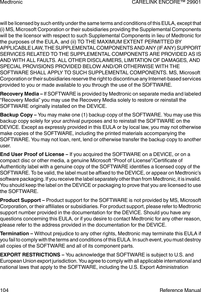 will be licensed by such entity under the same terms and conditions of this EULA, except that(i) MS, Microsoft Corporation or their subsidiaries providing the Supplemental Componentswill be the licensor with respect to such Supplemental Components in lieu of Medtronic forthe purposes of the EULA, and (ii) TO THE MAXIMUM EXTENT PERMITTED BYAPPLICABLE LAW, THE SUPPLEMENTAL COMPONENTS AND ANY (IF ANY) SUPPORTSERVICES RELATED TO THE SUPPLEMENTAL COMPONENTS ARE PROVIDED AS ISAND WITH ALL FAULTS. ALL OTHER DISCLAIMERS, LIMITATION OF DAMAGES, ANDSPECIAL PROVISIONS PROVIDED BELOW AND/OR OTHERWISE WITH THESOFTWARE SHALL APPLY TO SUCH SUPPLEMENTAL COMPONENTS. MS, MicrosoftCorporation or their subsidiaries reserve the right to discontinue any Internet-based servicesprovided to you or made available to you through the use of the SOFTWARE.Recovery Media – If SOFTWARE is provided by Medtronic on separate media and labeled“Recovery Media” you may use the Recovery Media solely to restore or reinstall theSOFTWARE originally installed on the DEVICE.Backup Copy – You may make one (1) backup copy of the SOFTWARE. You may use thisbackup copy solely for your archival purposes and to reinstall the SOFTWARE on theDEVICE. Except as expressly provided in this EULA or by local law, you may not otherwisemake copies of the SOFTWARE, including the printed materials accompanying theSOFTWARE. You may not loan, rent, lend or otherwise transfer the backup copy to anotheruser.End User Proof of License – If you acquired the SOFTWARE on a DEVICE, or on acompact disc or other media, a genuine Microsoft “Proof of License”/Certificate ofAuthenticity label with a genuine copy of the SOFTWARE identifies a licensed copy of theSOFTWARE. To be valid, the label must be affixed to the DEVICE, or appear on Medtronic’ssoftware packaging. If you receive the label separately other than from Medtronic, it is invalid.You should keep the label on the DEVICE or packaging to prove that you are licensed to usethe SOFTWARE.Product Support – Product support for the SOFTWARE is not provided by MS, MicrosoftCorporation, or their affiliates or subsidiaries. For product support, please refer to Medtronicsupport number provided in the documentation for the DEVICE. Should you have anyquestions concerning this EULA, or if you desire to contact Medtronic for any other reason,please refer to the address provided in the documentation for the DEVICE.Termination – Without prejudice to any other rights, Medtronic may terminate this EULA ifyou fail to comply with the terms and conditions of this EULA. In such event, you must destroyall copies of the SOFTWARE and all of its component parts.EXPORT RESTRICTIONS – You acknowledge that SOFTWARE is subject to U.S. andEuropean Union export jurisdiction. You agree to comply with all applicable international andnational laws that apply to the SOFTWARE, including the U.S. Export AdministrationMedtronic CARELINK ENCORE™ 29901104 Reference Manual