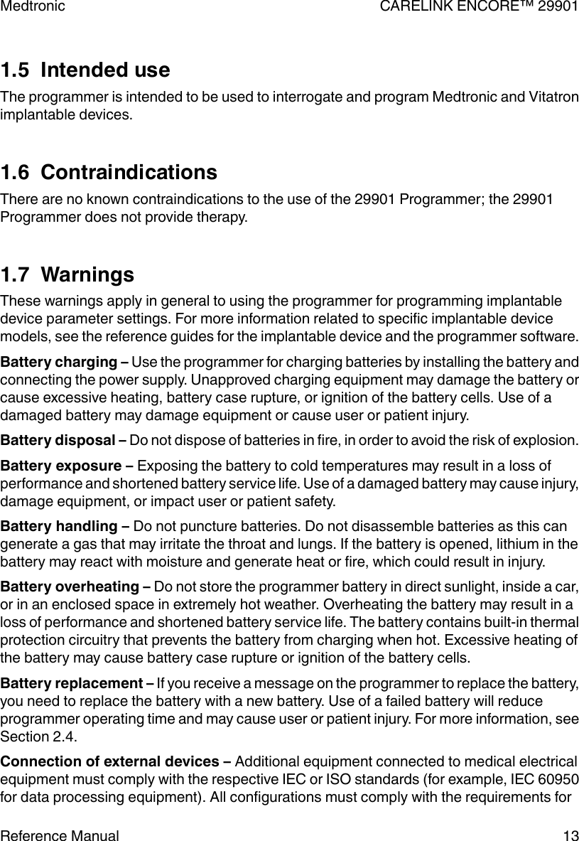 1.5  Intended useThe programmer is intended to be used to interrogate and program Medtronic and Vitatronimplantable devices.1.6  ContraindicationsThere are no known contraindications to the use of the 29901 Programmer; the 29901Programmer does not provide therapy.1.7  WarningsThese warnings apply in general to using the programmer for programming implantabledevice parameter settings. For more information related to specific implantable devicemodels, see the reference guides for the implantable device and the programmer software.Battery charging – Use the programmer for charging batteries by installing the battery andconnecting the power supply. Unapproved charging equipment may damage the battery orcause excessive heating, battery case rupture, or ignition of the battery cells. Use of adamaged battery may damage equipment or cause user or patient injury.Battery disposal – Do not dispose of batteries in fire, in order to avoid the risk of explosion.Battery exposure – Exposing the battery to cold temperatures may result in a loss ofperformance and shortened battery service life. Use of a damaged battery may cause injury,damage equipment, or impact user or patient safety.Battery handling – Do not puncture batteries. Do not disassemble batteries as this cangenerate a gas that may irritate the throat and lungs. If the battery is opened, lithium in thebattery may react with moisture and generate heat or fire, which could result in injury.Battery overheating – Do not store the programmer battery in direct sunlight, inside a car,or in an enclosed space in extremely hot weather. Overheating the battery may result in aloss of performance and shortened battery service life. The battery contains built-in thermalprotection circuitry that prevents the battery from charging when hot. Excessive heating ofthe battery may cause battery case rupture or ignition of the battery cells.Battery replacement – If you receive a message on the programmer to replace the battery,you need to replace the battery with a new battery. Use of a failed battery will reduceprogrammer operating time and may cause user or patient injury. For more information, seeSection 2.4.Connection of external devices – Additional equipment connected to medical electricalequipment must comply with the respective IEC or ISO standards (for example, IEC 60950for data processing equipment). All configurations must comply with the requirements forMedtronic CARELINK ENCORE™ 29901Reference Manual 13