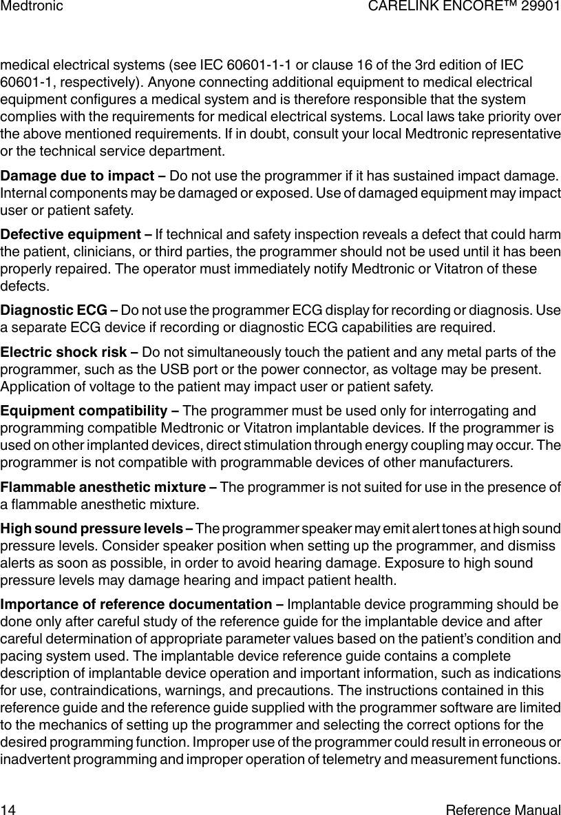 medical electrical systems (see IEC 60601-1-1 or clause 16 of the 3rd edition of IEC60601-1, respectively). Anyone connecting additional equipment to medical electricalequipment configures a medical system and is therefore responsible that the systemcomplies with the requirements for medical electrical systems. Local laws take priority overthe above mentioned requirements. If in doubt, consult your local Medtronic representativeor the technical service department.Damage due to impact – Do not use the programmer if it has sustained impact damage.Internal components may be damaged or exposed. Use of damaged equipment may impactuser or patient safety.Defective equipment – If technical and safety inspection reveals a defect that could harmthe patient, clinicians, or third parties, the programmer should not be used until it has beenproperly repaired. The operator must immediately notify Medtronic or Vitatron of thesedefects.Diagnostic ECG – Do not use the programmer ECG display for recording or diagnosis. Usea separate ECG device if recording or diagnostic ECG capabilities are required.Electric shock risk – Do not simultaneously touch the patient and any metal parts of theprogrammer, such as the USB port or the power connector, as voltage may be present.Application of voltage to the patient may impact user or patient safety.Equipment compatibility – The programmer must be used only for interrogating andprogramming compatible Medtronic or Vitatron implantable devices. If the programmer isused on other implanted devices, direct stimulation through energy coupling may occur. Theprogrammer is not compatible with programmable devices of other manufacturers.Flammable anesthetic mixture – The programmer is not suited for use in the presence ofa flammable anesthetic mixture.High sound pressure levels – The programmer speaker may emit alert tones at high soundpressure levels. Consider speaker position when setting up the programmer, and dismissalerts as soon as possible, in order to avoid hearing damage. Exposure to high soundpressure levels may damage hearing and impact patient health.Importance of reference documentation – Implantable device programming should bedone only after careful study of the reference guide for the implantable device and aftercareful determination of appropriate parameter values based on the patient’s condition andpacing system used. The implantable device reference guide contains a completedescription of implantable device operation and important information, such as indicationsfor use, contraindications, warnings, and precautions. The instructions contained in thisreference guide and the reference guide supplied with the programmer software are limitedto the mechanics of setting up the programmer and selecting the correct options for thedesired programming function. Improper use of the programmer could result in erroneous orinadvertent programming and improper operation of telemetry and measurement functions.Medtronic CARELINK ENCORE™ 2990114 Reference Manual