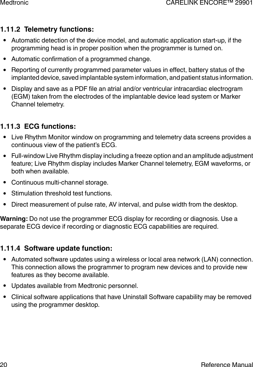 1.11.2  Telemetry functions:●Automatic detection of the device model, and automatic application start-up, if theprogramming head is in proper position when the programmer is turned on.●Automatic confirmation of a programmed change.●Reporting of currently programmed parameter values in effect, battery status of theimplanted device, saved implantable system information, and patient status information.●Display and save as a PDF file an atrial and/or ventricular intracardiac electrogram(EGM) taken from the electrodes of the implantable device lead system or MarkerChannel telemetry.1.11.3  ECG functions:●Live Rhythm Monitor window on programming and telemetry data screens provides acontinuous view of the patient’s ECG.●Full-window Live Rhythm display including a freeze option and an amplitude adjustmentfeature; Live Rhythm display includes Marker Channel telemetry, EGM waveforms, orboth when available.●Continuous multi-channel storage.●Stimulation threshold test functions.●Direct measurement of pulse rate, AV interval, and pulse width from the desktop.Warning: Do not use the programmer ECG display for recording or diagnosis. Use aseparate ECG device if recording or diagnostic ECG capabilities are required.1.11.4  Software update function:●Automated software updates using a wireless or local area network (LAN) connection.This connection allows the programmer to program new devices and to provide newfeatures as they become available.●Updates available from Medtronic personnel.●Clinical software applications that have Uninstall Software capability may be removedusing the programmer desktop.Medtronic CARELINK ENCORE™ 2990120 Reference Manual