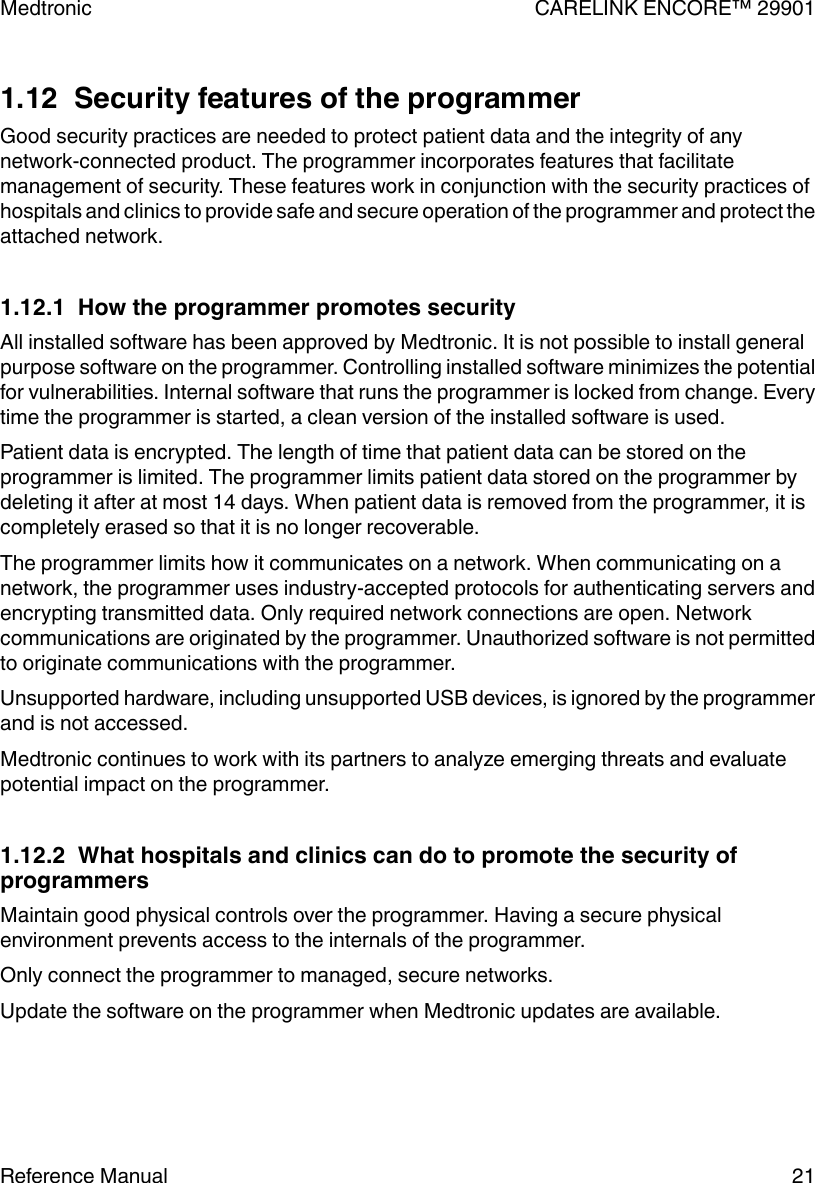 1.12  Security features of the programmerGood security practices are needed to protect patient data and the integrity of anynetwork-connected product. The programmer incorporates features that facilitatemanagement of security. These features work in conjunction with the security practices ofhospitals and clinics to provide safe and secure operation of the programmer and protect theattached network.1.12.1  How the programmer promotes securityAll installed software has been approved by Medtronic. It is not possible to install generalpurpose software on the programmer. Controlling installed software minimizes the potentialfor vulnerabilities. Internal software that runs the programmer is locked from change. Everytime the programmer is started, a clean version of the installed software is used.Patient data is encrypted. The length of time that patient data can be stored on theprogrammer is limited. The programmer limits patient data stored on the programmer bydeleting it after at most 14 days. When patient data is removed from the programmer, it iscompletely erased so that it is no longer recoverable.The programmer limits how it communicates on a network. When communicating on anetwork, the programmer uses industry-accepted protocols for authenticating servers andencrypting transmitted data. Only required network connections are open. Networkcommunications are originated by the programmer. Unauthorized software is not permittedto originate communications with the programmer.Unsupported hardware, including unsupported USB devices, is ignored by the programmerand is not accessed.Medtronic continues to work with its partners to analyze emerging threats and evaluatepotential impact on the programmer.1.12.2  What hospitals and clinics can do to promote the security ofprogrammersMaintain good physical controls over the programmer. Having a secure physicalenvironment prevents access to the internals of the programmer.Only connect the programmer to managed, secure networks.Update the software on the programmer when Medtronic updates are available.Medtronic CARELINK ENCORE™ 29901Reference Manual 21