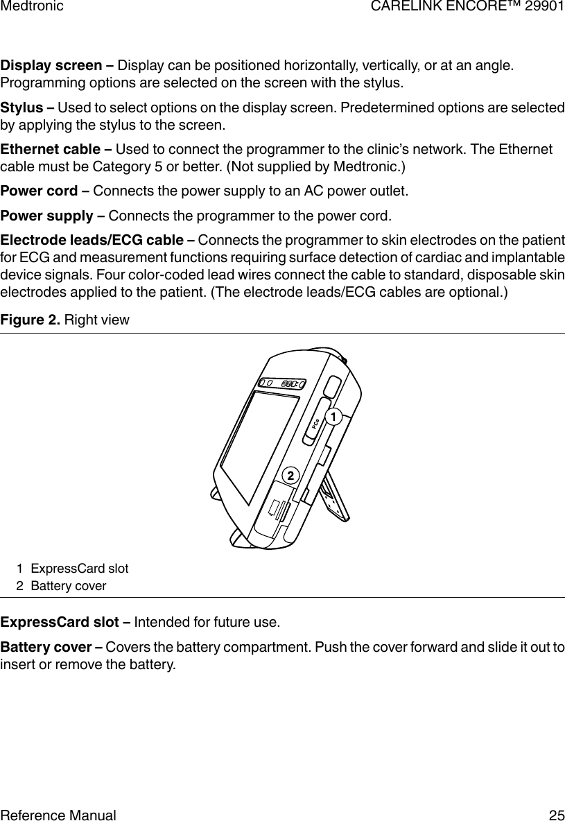 Display screen – Display can be positioned horizontally, vertically, or at an angle.Programming options are selected on the screen with the stylus.Stylus – Used to select options on the display screen. Predetermined options are selectedby applying the stylus to the screen.Ethernet cable – Used to connect the programmer to the clinic’s network. The Ethernetcable must be Category 5 or better. (Not supplied by Medtronic.)Power cord – Connects the power supply to an AC power outlet.Power supply – Connects the programmer to the power cord.Electrode leads/ECG cable – Connects the programmer to skin electrodes on the patientfor ECG and measurement functions requiring surface detection of cardiac and implantabledevice signals. Four color-coded lead wires connect the cable to standard, disposable skinelectrodes applied to the patient. (The electrode leads/ECG cables are optional.)Figure 2. Right view1 ExpressCard slot2 Battery coverExpressCard slot – Intended for future use.Battery cover – Covers the battery compartment. Push the cover forward and slide it out toinsert or remove the battery.Medtronic CARELINK ENCORE™ 29901Reference Manual 25