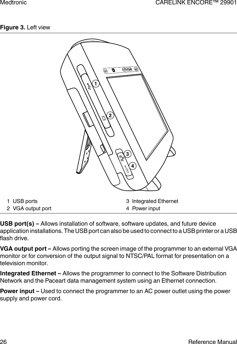 Figure 3. Left view1 USB ports2 VGA output port3 Integrated Ethernet4 Power inputUSB port(s) – Allows installation of software, software updates, and future deviceapplication installations. The USB port can also be used to connect to a USB printer or a USBflash drive.VGA output port – Allows porting the screen image of the programmer to an external VGAmonitor or for conversion of the output signal to NTSC/PAL format for presentation on atelevision monitor.Integrated Ethernet – Allows the programmer to connect to the Software DistributionNetwork and the Paceart data management system using an Ethernet connection.Power input – Used to connect the programmer to an AC power outlet using the powersupply and power cord.Medtronic CARELINK ENCORE™ 2990126 Reference Manual