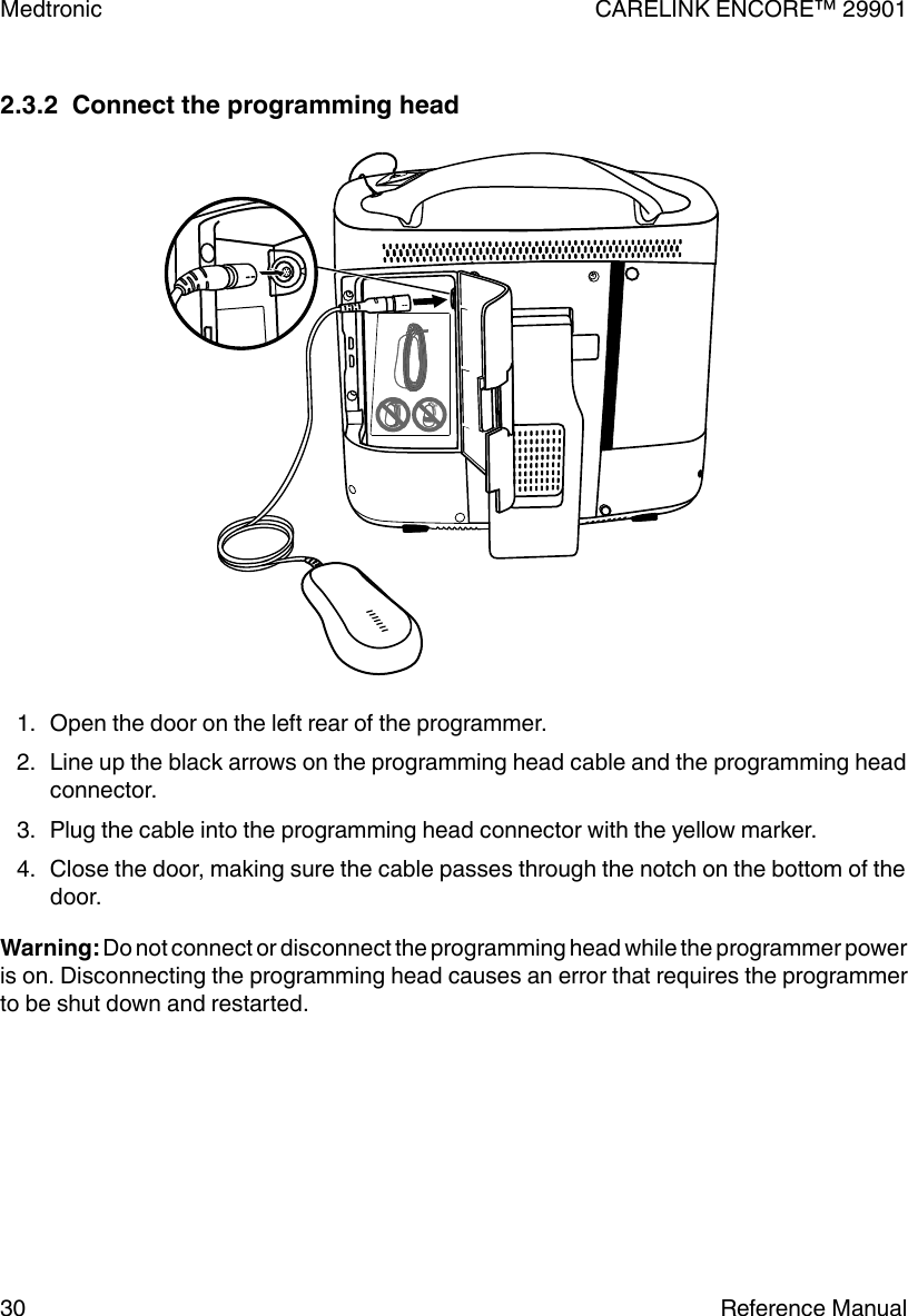 2.3.2  Connect the programming head1. Open the door on the left rear of the programmer.2. Line up the black arrows on the programming head cable and the programming headconnector.3. Plug the cable into the programming head connector with the yellow marker.4. Close the door, making sure the cable passes through the notch on the bottom of thedoor.Warning: Do not connect or disconnect the programming head while the programmer poweris on. Disconnecting the programming head causes an error that requires the programmerto be shut down and restarted.Medtronic CARELINK ENCORE™ 2990130 Reference Manual