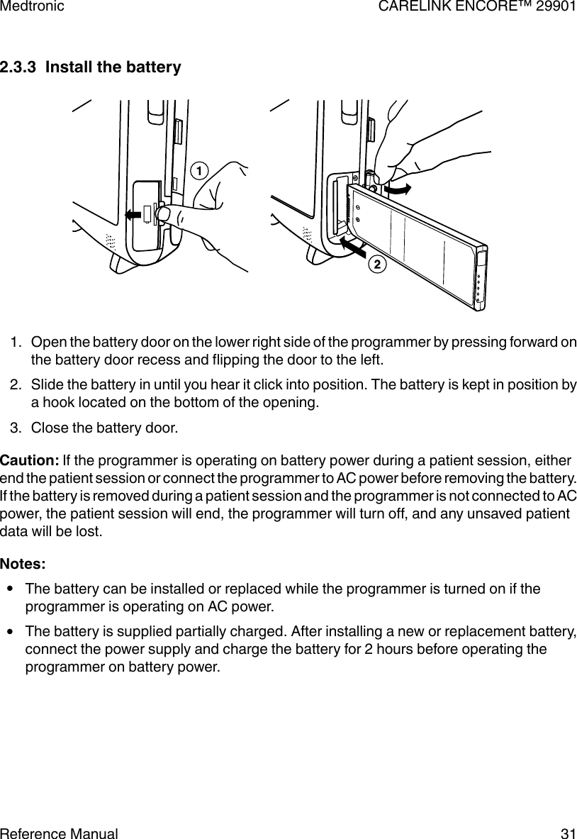 2.3.3  Install the battery1. Open the battery door on the lower right side of the programmer by pressing forward onthe battery door recess and flipping the door to the left.2. Slide the battery in until you hear it click into position. The battery is kept in position bya hook located on the bottom of the opening.3. Close the battery door.Caution: If the programmer is operating on battery power during a patient session, eitherend the patient session or connect the programmer to AC power before removing the battery.If the battery is removed during a patient session and the programmer is not connected to ACpower, the patient session will end, the programmer will turn off, and any unsaved patientdata will be lost.Notes:●The battery can be installed or replaced while the programmer is turned on if theprogrammer is operating on AC power.●The battery is supplied partially charged. After installing a new or replacement battery,connect the power supply and charge the battery for 2 hours before operating theprogrammer on battery power.Medtronic CARELINK ENCORE™ 29901Reference Manual 31