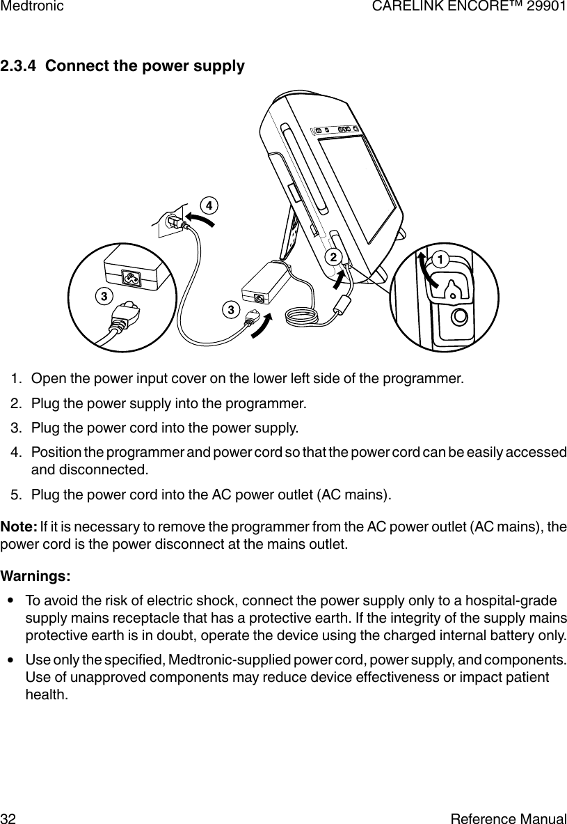 2.3.4  Connect the power supply1. Open the power input cover on the lower left side of the programmer.2. Plug the power supply into the programmer.3. Plug the power cord into the power supply.4. Position the programmer and power cord so that the power cord can be easily accessedand disconnected.5. Plug the power cord into the AC power outlet (AC mains).Note: If it is necessary to remove the programmer from the AC power outlet (AC mains), thepower cord is the power disconnect at the mains outlet.Warnings:●To avoid the risk of electric shock, connect the power supply only to a hospital-gradesupply mains receptacle that has a protective earth. If the integrity of the supply mainsprotective earth is in doubt, operate the device using the charged internal battery only.●Use only the specified, Medtronic-supplied power cord, power supply, and components.Use of unapproved components may reduce device effectiveness or impact patienthealth.Medtronic CARELINK ENCORE™ 2990132 Reference Manual