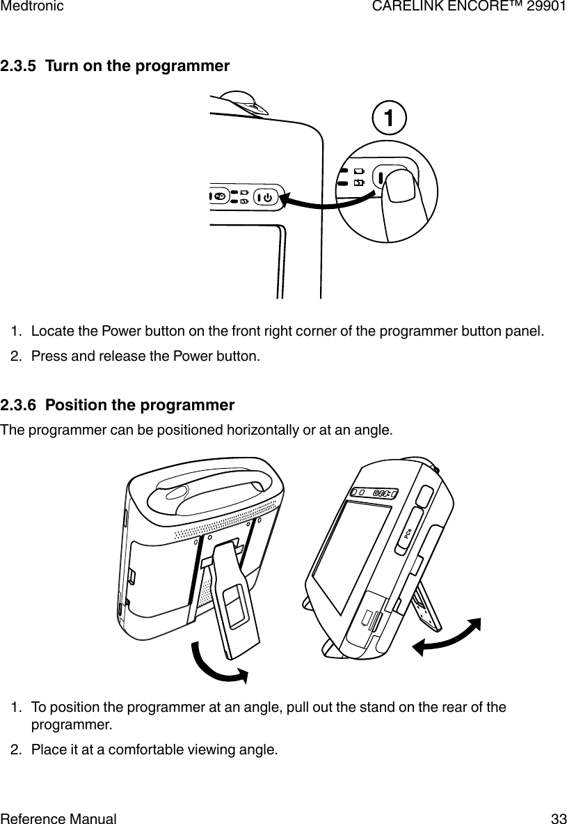 2.3.5  Turn on the programmer1. Locate the Power button on the front right corner of the programmer button panel.2. Press and release the Power button.2.3.6  Position the programmerThe programmer can be positioned horizontally or at an angle.1. To position the programmer at an angle, pull out the stand on the rear of theprogrammer.2. Place it at a comfortable viewing angle.Medtronic CARELINK ENCORE™ 29901Reference Manual 33