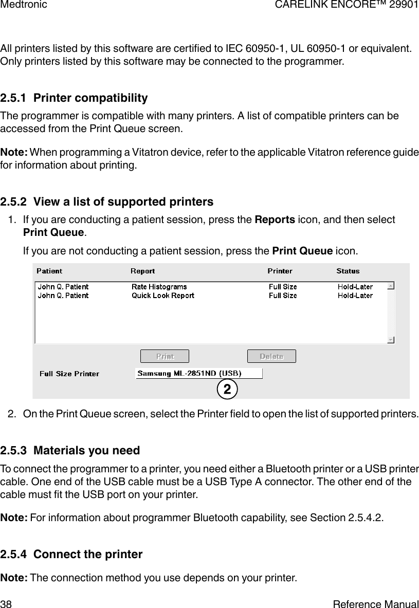 All printers listed by this software are certified to IEC 60950-1, UL 60950-1 or equivalent.Only printers listed by this software may be connected to the programmer.2.5.1  Printer compatibilityThe programmer is compatible with many printers. A list of compatible printers can beaccessed from the Print Queue screen.Note: When programming a Vitatron device, refer to the applicable Vitatron reference guidefor information about printing.2.5.2  View a list of supported printers1. If you are conducting a patient session, press the Reports icon, and then selectPrint Queue.If you are not conducting a patient session, press the Print Queue icon.2. On the Print Queue screen, select the Printer field to open the list of supported printers.2.5.3  Materials you needTo connect the programmer to a printer, you need either a Bluetooth printer or a USB printercable. One end of the USB cable must be a USB Type A connector. The other end of thecable must fit the USB port on your printer.Note: For information about programmer Bluetooth capability, see Section 2.5.4.2.2.5.4  Connect the printerNote: The connection method you use depends on your printer.Medtronic CARELINK ENCORE™ 2990138 Reference Manual