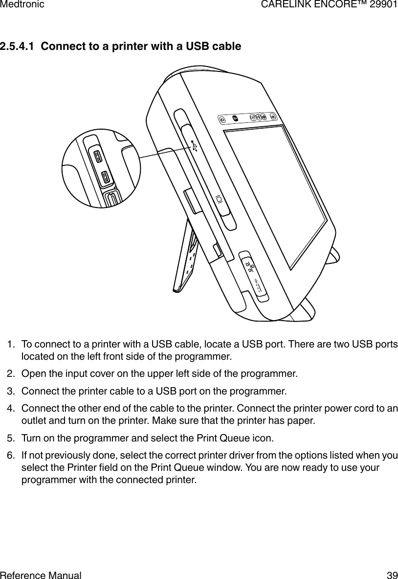 2.5.4.1  Connect to a printer with a USB cable1. To connect to a printer with a USB cable, locate a USB port. There are two USB portslocated on the left front side of the programmer.2. Open the input cover on the upper left side of the programmer.3. Connect the printer cable to a USB port on the programmer.4. Connect the other end of the cable to the printer. Connect the printer power cord to anoutlet and turn on the printer. Make sure that the printer has paper.5. Turn on the programmer and select the Print Queue icon.6. If not previously done, select the correct printer driver from the options listed when youselect the Printer field on the Print Queue window. You are now ready to use yourprogrammer with the connected printer.Medtronic CARELINK ENCORE™ 29901Reference Manual 39