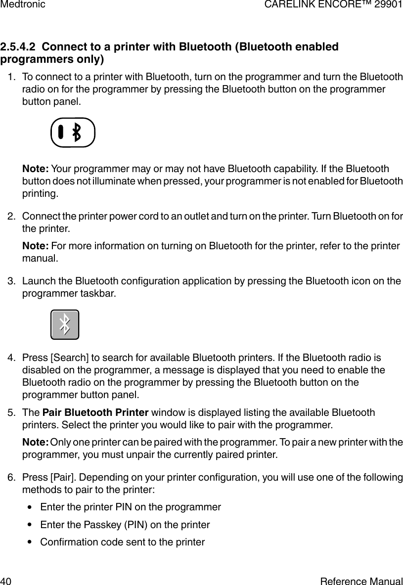 2.5.4.2  Connect to a printer with Bluetooth (Bluetooth enabledprogrammers only)1. To connect to a printer with Bluetooth, turn on the programmer and turn the Bluetoothradio on for the programmer by pressing the Bluetooth button on the programmerbutton panel.Note: Your programmer may or may not have Bluetooth capability. If the Bluetoothbutton does not illuminate when pressed, your programmer is not enabled for Bluetoothprinting.2. Connect the printer power cord to an outlet and turn on the printer. Turn Bluetooth on forthe printer.Note: For more information on turning on Bluetooth for the printer, refer to the printermanual.3. Launch the Bluetooth configuration application by pressing the Bluetooth icon on theprogrammer taskbar.4. Press [Search] to search for available Bluetooth printers. If the Bluetooth radio isdisabled on the programmer, a message is displayed that you need to enable theBluetooth radio on the programmer by pressing the Bluetooth button on theprogrammer button panel.5. The Pair Bluetooth Printer window is displayed listing the available Bluetoothprinters. Select the printer you would like to pair with the programmer.Note: Only one printer can be paired with the programmer. To pair a new printer with theprogrammer, you must unpair the currently paired printer.6. Press [Pair]. Depending on your printer configuration, you will use one of the followingmethods to pair to the printer:●Enter the printer PIN on the programmer●Enter the Passkey (PIN) on the printer●Confirmation code sent to the printerMedtronic CARELINK ENCORE™ 2990140 Reference Manual