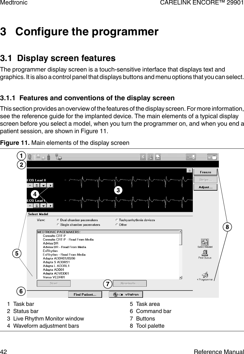 3   Configure the programmer3.1  Display screen featuresThe programmer display screen is a touch-sensitive interface that displays text andgraphics. It is also a control panel that displays buttons and menu options that you can select.3.1.1  Features and conventions of the display screenThis section provides an overview of the features of the display screen. For more information,see the reference guide for the implanted device. The main elements of a typical displayscreen before you select a model, when you turn the programmer on, and when you end apatient session, are shown in Figure 11.Figure 11. Main elements of the display screen1 Task bar2 Status bar3 Live Rhythm Monitor window4 Waveform adjustment bars5 Task area6 Command bar7 Buttons8 Tool paletteMedtronic CARELINK ENCORE™ 2990142 Reference Manual