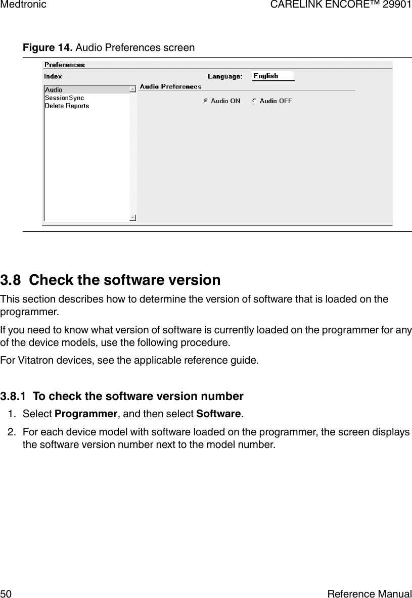 Figure 14. Audio Preferences screen 3.8  Check the software versionThis section describes how to determine the version of software that is loaded on theprogrammer.If you need to know what version of software is currently loaded on the programmer for anyof the device models, use the following procedure.For Vitatron devices, see the applicable reference guide.3.8.1  To check the software version number1. Select Programmer, and then select Software.2. For each device model with software loaded on the programmer, the screen displaysthe software version number next to the model number.Medtronic CARELINK ENCORE™ 2990150 Reference Manual