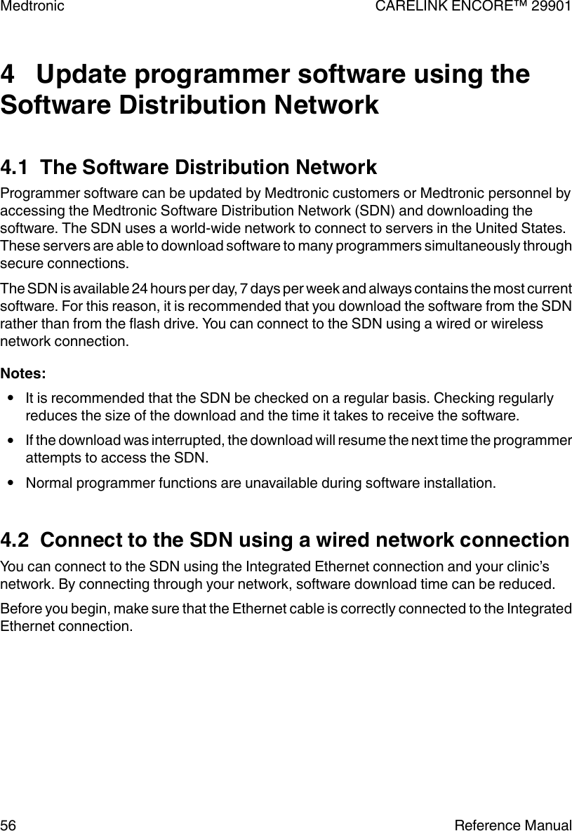4   Update programmer software using theSoftware Distribution Network4.1  The Software Distribution NetworkProgrammer software can be updated by Medtronic customers or Medtronic personnel byaccessing the Medtronic Software Distribution Network (SDN) and downloading thesoftware. The SDN uses a world-wide network to connect to servers in the United States.These servers are able to download software to many programmers simultaneously throughsecure connections.The SDN is available 24 hours per day, 7 days per week and always contains the most currentsoftware. For this reason, it is recommended that you download the software from the SDNrather than from the flash drive. You can connect to the SDN using a wired or wirelessnetwork connection.Notes:●It is recommended that the SDN be checked on a regular basis. Checking regularlyreduces the size of the download and the time it takes to receive the software.●If the download was interrupted, the download will resume the next time the programmerattempts to access the SDN.●Normal programmer functions are unavailable during software installation.4.2  Connect to the SDN using a wired network connectionYou can connect to the SDN using the Integrated Ethernet connection and your clinic’snetwork. By connecting through your network, software download time can be reduced.Before you begin, make sure that the Ethernet cable is correctly connected to the IntegratedEthernet connection.Medtronic CARELINK ENCORE™ 2990156 Reference Manual