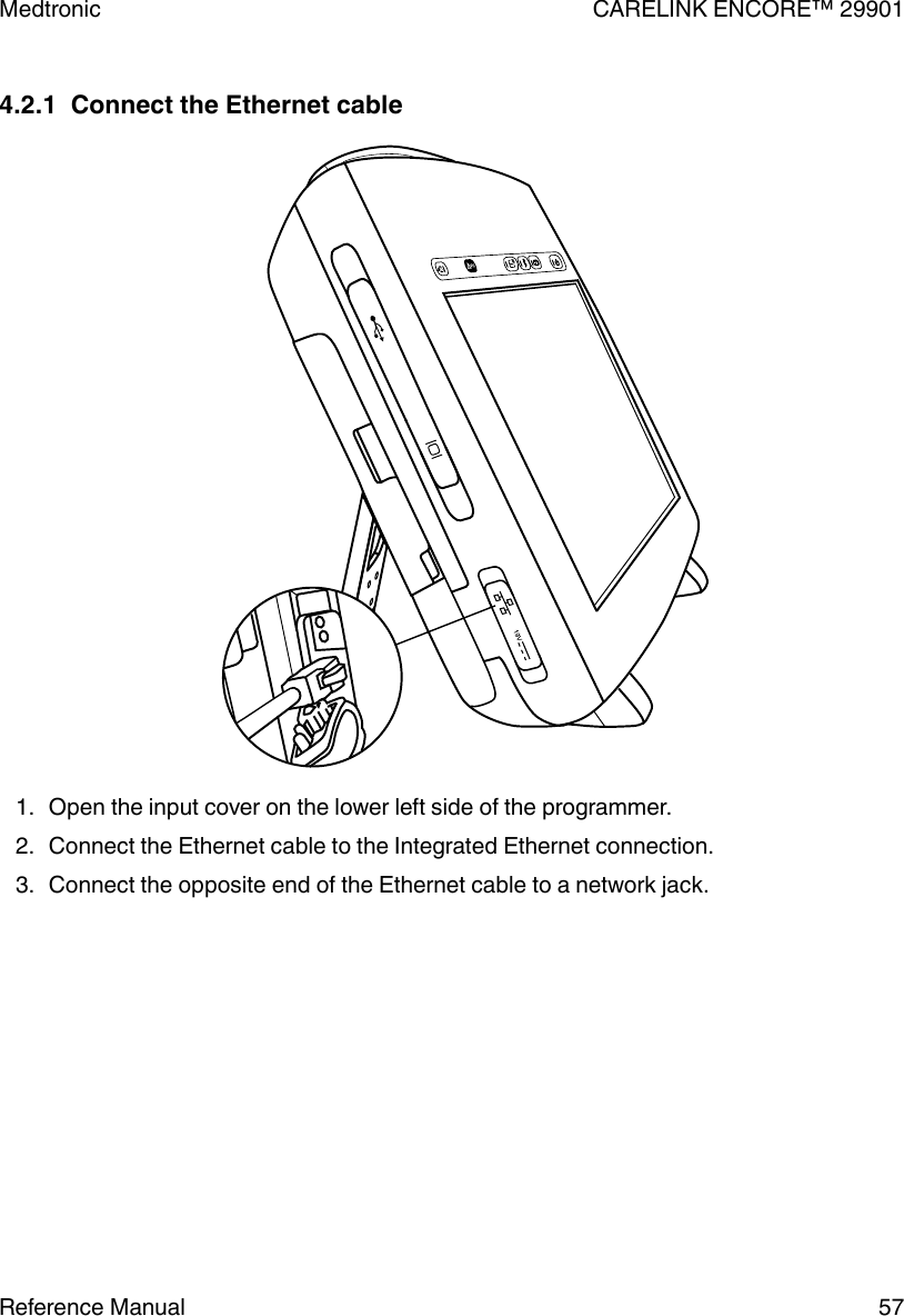 4.2.1  Connect the Ethernet cable1. Open the input cover on the lower left side of the programmer.2. Connect the Ethernet cable to the Integrated Ethernet connection.3. Connect the opposite end of the Ethernet cable to a network jack.Medtronic CARELINK ENCORE™ 29901Reference Manual 57