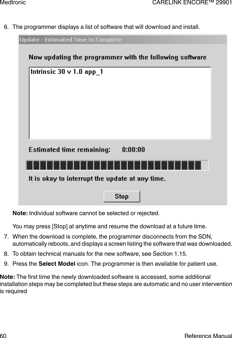 6. The programmer displays a list of software that will download and install.Note: Individual software cannot be selected or rejected.You may press [Stop] at anytime and resume the download at a future time.7. When the download is complete, the programmer disconnects from the SDN,automatically reboots, and displays a screen listing the software that was downloaded.8. To obtain technical manuals for the new software, see Section 1.15.9. Press the Select Model icon. The programmer is then available for patient use.Note: The first time the newly downloaded software is accessed, some additionalinstallation steps may be completed but these steps are automatic and no user interventionis requiredMedtronic CARELINK ENCORE™ 2990160 Reference Manual