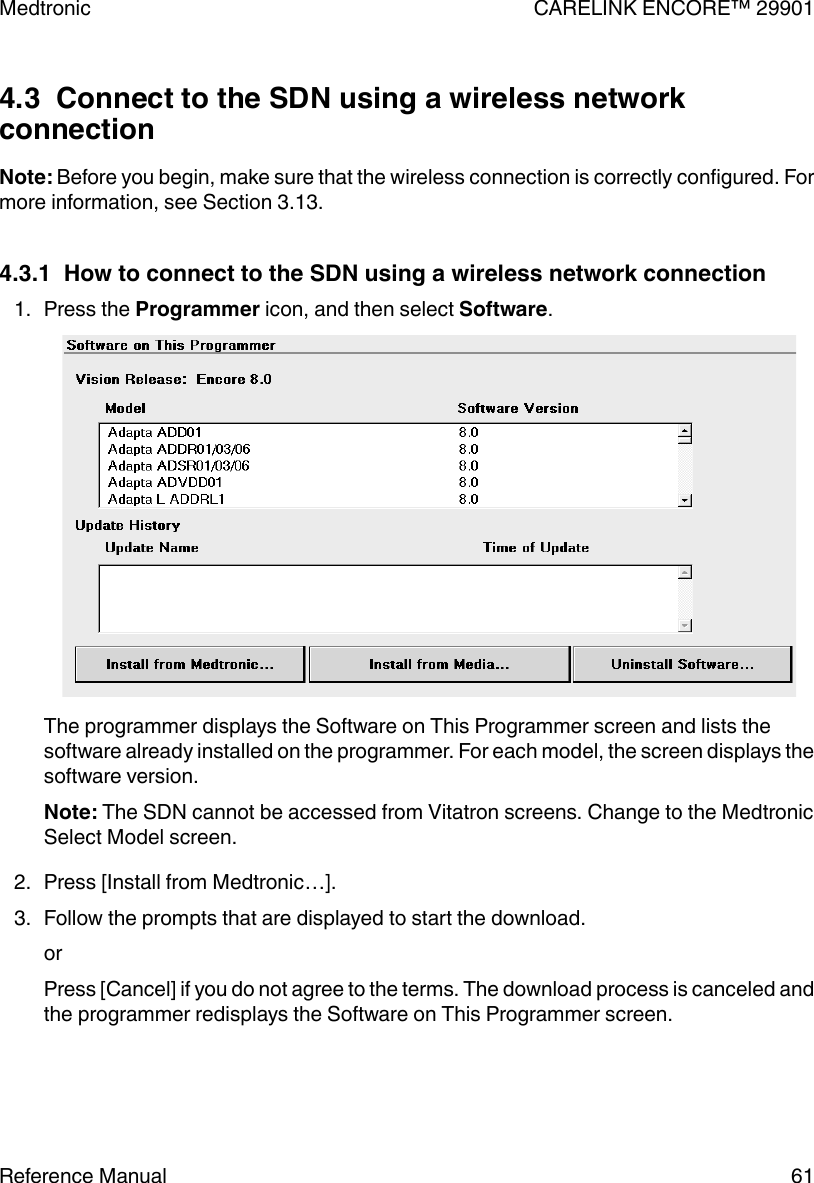 4.3  Connect to the SDN using a wireless networkconnectionNote: Before you begin, make sure that the wireless connection is correctly configured. Formore information, see Section 3.13.4.3.1  How to connect to the SDN using a wireless network connection1. Press the Programmer icon, and then select Software.The programmer displays the Software on This Programmer screen and lists thesoftware already installed on the programmer. For each model, the screen displays thesoftware version.Note: The SDN cannot be accessed from Vitatron screens. Change to the MedtronicSelect Model screen.2. Press [Install from Medtronic…].3. Follow the prompts that are displayed to start the download.orPress [Cancel] if you do not agree to the terms. The download process is canceled andthe programmer redisplays the Software on This Programmer screen.Medtronic CARELINK ENCORE™ 29901Reference Manual 61